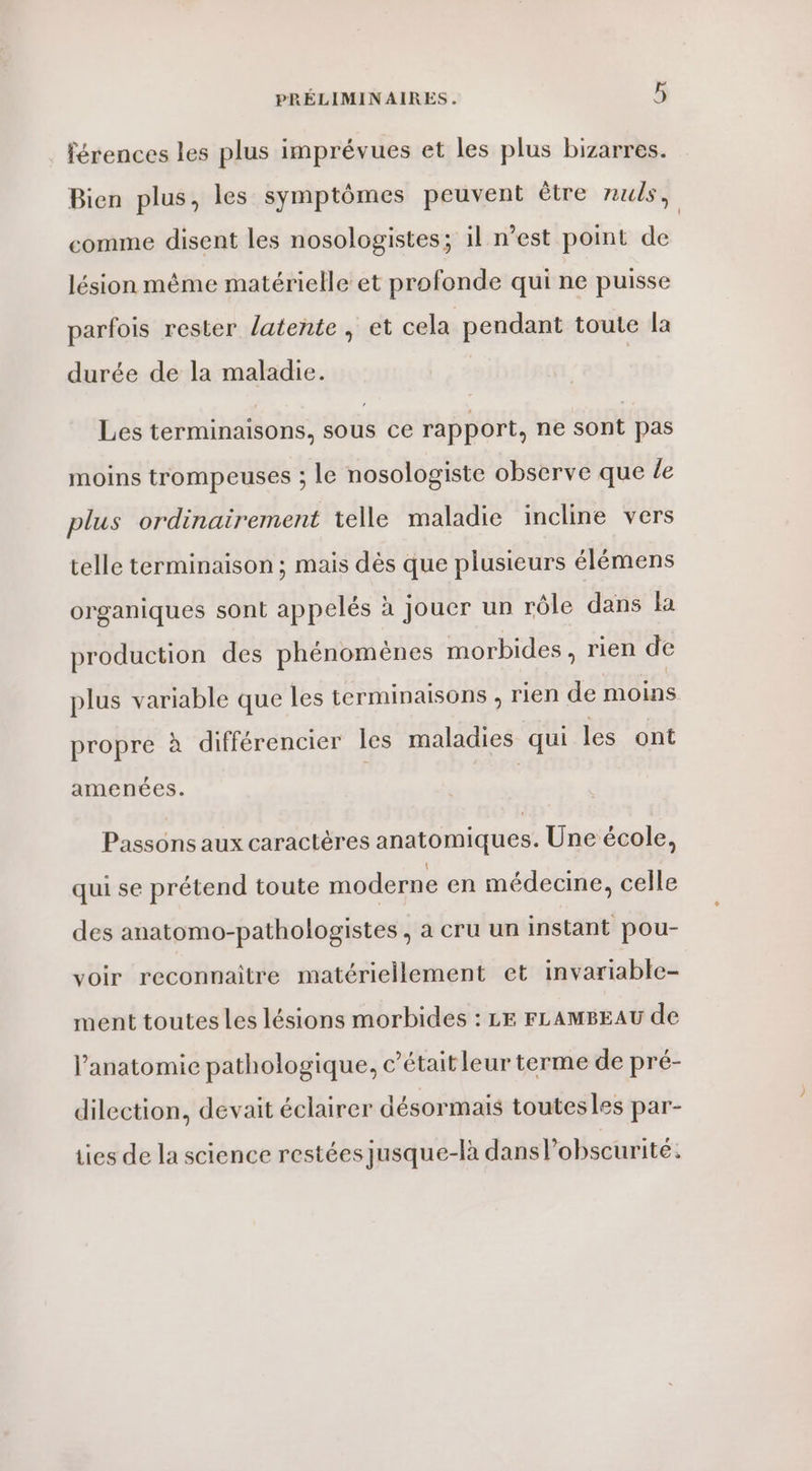 férences les plus imprévues et les plus bizarres. Bien plus, les symptômes peuvent être nuls, comme disent les nosologistes; il n’est point de lésion même matérielle et profonde qui ne puisse parfois rester latente , et cela pendant toute la durée de la maladie. Les terminaisons, sous ce rapport, ne sont pas moins trompeuses ; le nosologiste observe que Le plus ordinairement telle maladie incline vers telle terminaison ; mais dès que plusieurs élémens organiques sont appelés à jouer un rôle dans la production des phénomènes morbides, rien de plus variable que les terminaisons , rien de moins propre à différencier les maladies qui les ont amenées. Passons aux caractères anatomiques. Une école, qui se prétend toute moderne en médecine, celle des anatomo-pathologistes , à cru un instant pou- voir reconnaitre matériellement et invariable- ment toutes les lésions morbides : LE FLAMBEAU de l'anatomie pathologique, c'était leur terme de pré- dilection, devait éclairer désormais toutesles par- ties de la science restées jusque-là dans lobscurité: