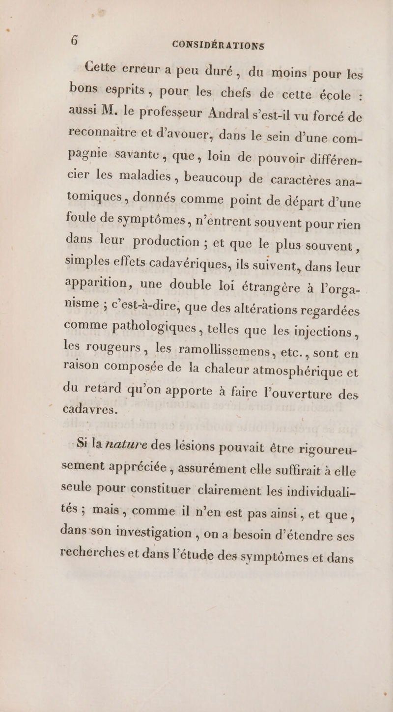 Cette erreur a peu duré, du moins pour les bons esprits, pour les chefs de cette école : aussi M. le professeur Andral s'est-il vu forcé de reconnaitre et d’avouer, dans le sein d’une com- pagnie savante , que, loin de pouvoir différen- cier les maladies, beaucoup de caractères ana- tomiques , donnés comme point de départ d’une foule de symptômes, n’entrent souvent pour rien dans leur production ; et que le plus souvent, simples effets cadavériques, ils suivent, dans leur apparition, une double loi étrangère à l’orga- nisme ; c’est-à-dire, que des altérations regardées comme pathologiques, telles que les injections, les rougeurs , les ramollissemens, etc., sont en raison composée de la chaleur atmosphérique et du retard qu’on apporte à faire l'ouverture des cadavres. Si la nature des lésions pouvait étre rigoureu- sement appréciée , assurément elle suffirait à elle seule pour constituer clairement les individuali- tés ; mais, comme il n’en est pas ainsi , et que, dans son investigation , On à besoin d'étendre ses recherches et dans l'étude des symptômes et dans YMP