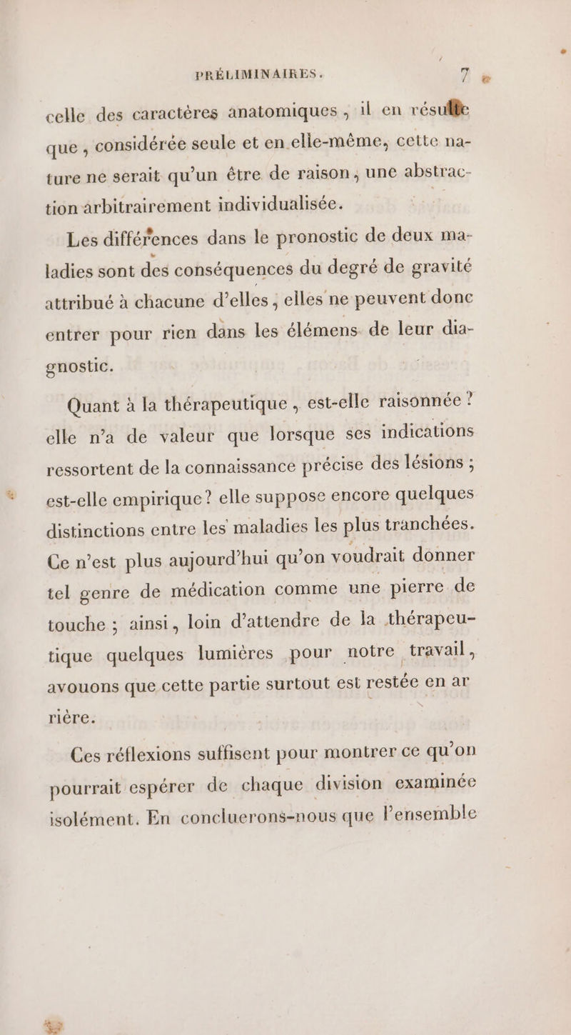 celle des caractères anatomiques ; il en résuflle que ; considérée seule et en.elle-même, cette na- ture ne serait qu’un être de raison, une abstrac- tion arbitrairement individualisée. #4 Les différences dans le pronostic de deux ma- ladies sont des conséquences du degré de gravité attribué à chacune d’elles , elles ne peuvent donc entrer pour rien dans les élémens. de leur dia- gnostic. Quant à la thérapeutique , est-elle raisonnée ? elle n’a de valeur que lorsque ses indications ressortent de la connaissance précise des lésions ; est-elle empirique? elle suppose encore quelques distinctions entre les maladies les plus tranchées. Ce n’est plus aujourd’hui qu’on voudrait donner tel genre de médication comme une pierre de touche ; ainsi, loin d'attendre de la thérapeu- tique quelques lumières pour notre travail, avouons que cette partie surtout est restée en ar fiège- Ces réflexions suffisent pour montrer ce qu'on pourrait espérer de chaque division examinée isolément. En concluerons-nous que l'ensemble