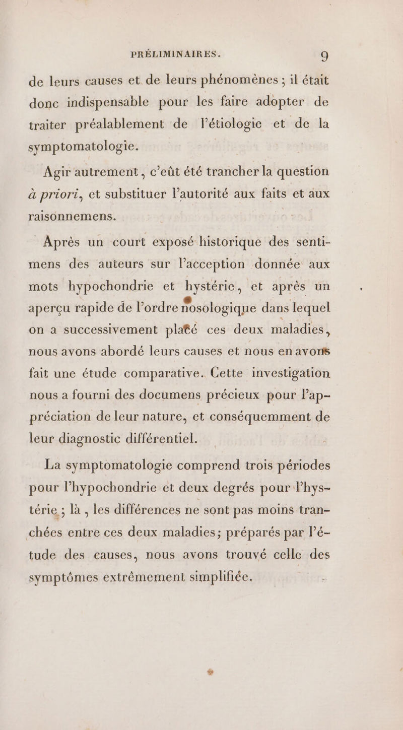 de leurs causes et de leurs phénomènes ; il était donc indispensable pour les faire adopter de traiter préalablement de Flétiologie et de la symptomatologie. | Agir autrement, c’eüt été trancher la question à priori, et substituer l'autorité aux faits et aux raisonnemens. Après un court exposé historique des senti- mens des auteurs sur l’acception donnée aux mots hypochondrie et hystérie, et après un aperçu rapide de l’ordre nosologique dans lequel on a successivement platé ces deux maladies, nous avons abordé leurs causes et nous en avons fait une étude comparative. Cette investigation nous a fourni des documens précieux pour l’'ap- préciation de leur nature, et conséquemment de leur diagnostic différentiel. La symptomatologie comprend trois périodes pour l’hypochondrie et deux degrés pour lhys- téri à; là . les différences ne sont pas moins tran- chées entre ces deux maladies; préparés par lé- tude des causes, nous avons trouvé celle des symptômes extrêmement simplifiée.