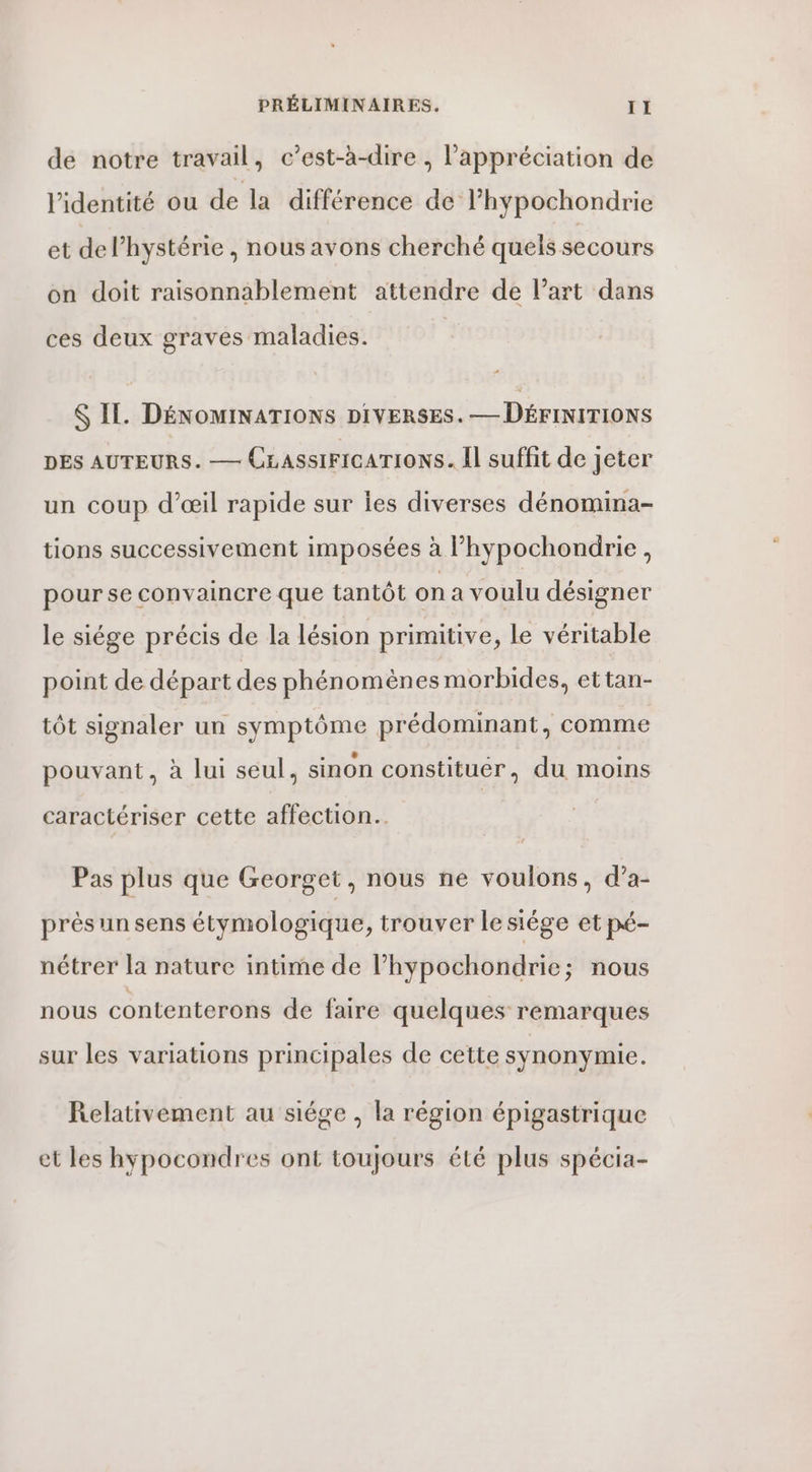 de notre travail, c’est-à-dire , l'appréciation de l'identité ou de la différence de l’hypochondrie et del’hystérie , nous avons cherché quels secours on doit raisonnablement attendre de l’art dans ces deux graves maladies. $ IL. DÉNOMINATIONS DIVERSES. — DÉFINITIONS DES AUTEURS. — CLassiFIcaTIoNs. Il suffit de jeter un coup d'œil rapide sur les diverses dénomina- tions successivement imposées à l’hypochondrie, pour se convaincre que tantôt on a voulu désigner le siége précis de la lésion primitive, le véritable point de départ des phénomènes morbides, ettan- tôt signaler un symptôme prédominant, comme pouvant, à lui seul, sinon constituer, du moins caractériser cette affection. Pas plus que Georget, nous ne voulons, d’a- près un sens étymologique, trouver le siége et pé- nétrer la nature intime de l’hypochondrie; nous nous contenterons de faire quelques remarques sur les variations principales de cette synonymie. Relativement au siége , la région épigastrique et les hypocondres ont toujours été plus spécia-