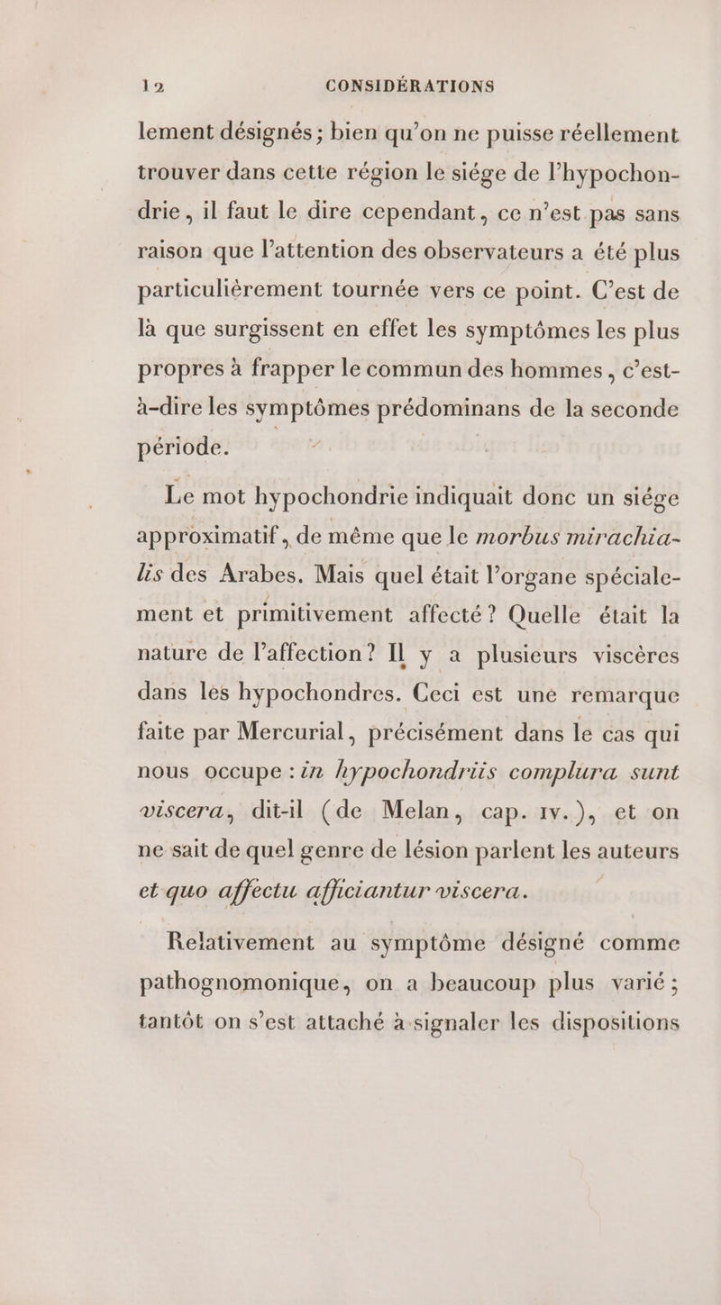 lement désignés ; bien qu’on ne puisse réellement trouver dans cette région le siége de l’hypochon- drie , il faut le dire cependant, ce n’est pas sans raison que l'attention des observateurs a été plus particuliérement tournée vers ce point. C’est de là que surgissent en effet les symptômes les plus propres à frapper le commun des hommes, c’est- à-dire les symptômes prédominans de la seconde période. | Le mot hypochondrie indiquait donc un siége approximatif, de même que le morbus mirachia- lis des Arabes. Mais quel était l'organe spéciale- ment et primitivement affecté ? Quelle était la nature de laffection? IL y a plusieurs viscères dans les hypochondres. Ceci est uné remarque faite par Mercurial, précisément dans le cas qui nous occupe :ën hypochondriis complura sunt viscera, dit-il (de Melan, cap. 1v.), et on ne sait de quel genre de lésion parlent les auteurs et quo afjectu afficiantur viscera. Relativement au symptôme désigné comme pathognomonique, on a beaucoup plus varié ; tantôt on s’est attaché à signaler les dispositions