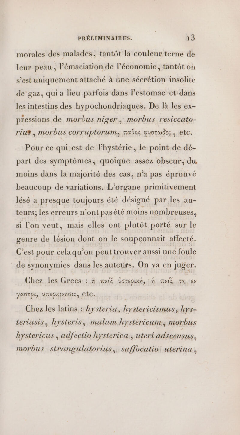 morales des malades, tantôt la couleur terne de leur peau ; l’'émaciation de l’économie, tantôt on s’est uniquement attaché à une sécrétion insolite de gaz, qui a lieu parfois dans l'estomac et dans les intestins des hypochondriaques. De là les ex- pressions de morbus niger, morbus resiccato- rius$ | MmorbUsS cOrruplorum, maos quormdes | etc. Pour ce qui est de l’hystérie, le point de dé- part des symptômes, quoique assez obscur, du. moins dans la majorité des cas, n’a pas éprouvé beaucoup de variations. L’organe primitivement lésé a presque toujours été désigné parles au- teurs; les erreurs n’ont pasété moins nombreuses, si l’on veut, mais elles ont plutôt porté sur le genre de lésion dont on le soupçonnait affecté. C’est pour cela qu’on peut trouver aussi une foule de synonymies dans les auteurs. On va en juger. Chez les Grecs: :.9 Ru voreow, : À mule qn.:er JAGTOL, VUTEDALVTIOL etc. | Chez les latins : kysteria, hystericismus, hys- teriasis, hysteris, malum hystèericum, morbus hystericus , adfectio hysterica , uteri adscensus, morbus strangulatorius,, suffocatio uterina,