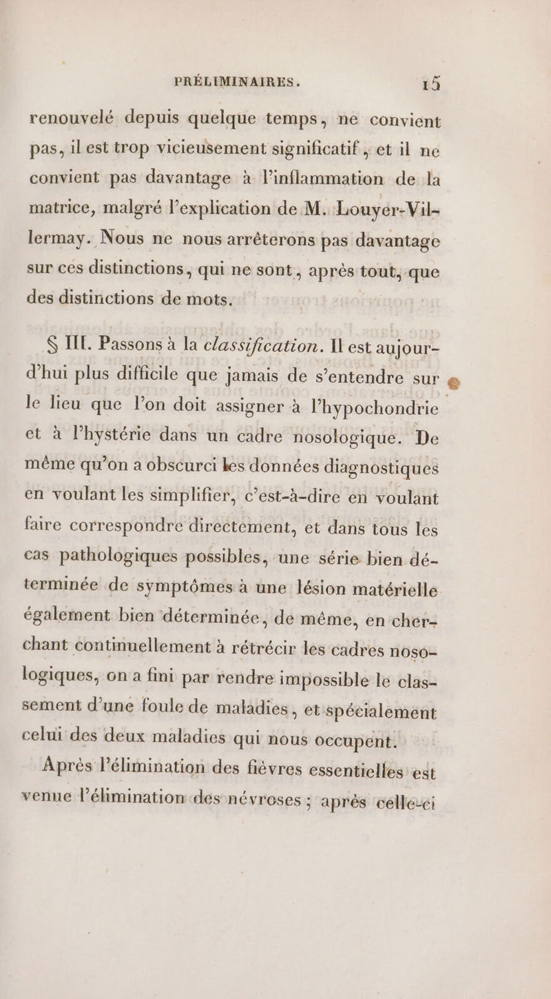 renouvelé depuis quelque temps, ne convient pas, il est trop vicieusement significatif ; et il ne convient pas davantage à l’inflammation de la matrice, malgré l’explication de M. Louyér-Vil- lermay. Nous ne nous arrêterons pas davantage sur ces distinctions, qui ne sont } appèst tout, que des distinctions de mots. $ IL. Passons à la classification. I est aujour- d’hui plus difficile que jamais de s’entendre sur le lieu que lon doit assigner à l’hypochondrie et à l’hystérie dans un cadre nosologique. De même qu’on a obscurci kes données diagnostiques en voulant les simplifier, c’est-à-dire en voulant faire correspondre directement, et dans tous les cas pathologiques possibles, une série bien dé- terminée de symptômes à une lésion matérielle également bien déterminée, de même, en cher- chant continuellement à rétrécir les cadres noso- logiques, on a fini par rendre impossible le clas- sement d’une foule de maladies, et spécialement celui des deux maladies qui nous occupent. Après l'élimination des fièvres essentielles est venue l'élimination des névroses ; après celle-ci