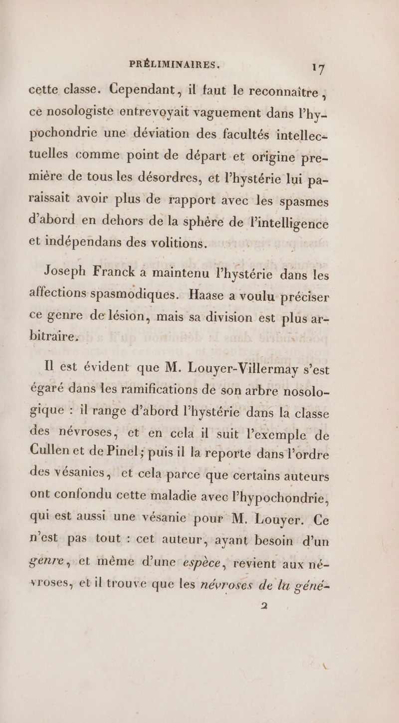 cette classe. Cependant, il faut le reconnaitre , ce nosologiste entrevoyait vaguement dans Phy- pochondrie une hééètion des facultés intellec- tuelles comme point de départ et origine pre- mière de tous les désordres, ét hystérie lui pa- raissait avoir plus de rapport avec les spasmes d’abord en dehors de la sphère de l'intelligence et indépendans des volitions. Joseph Franck à maintenu l’hystérie dans les affections spasmodiques. Haase a voulu préciser ce genre de lésion, mais sa division est plus ar- bitraire, À Il est évident que M. Louyer-Villermay s’est égaré dans Îes ramifications de son arbre nosolo- gique : il range d’abord l’hystérie dans la classe des névroses, et en cela il suit l'exemple de Cullen et de Pinel; puis il la reporte dans l’ordre des vésanies, et cela parce que certains auteurs ont confondu cette maladie avec l’hypochondrie, qui est aussi une vésanie pour M. Louyer. Ce n'est pas tout : cet auteur, ayant besoin d’un genre, et même d’une espèce, revient aux né- vroses, el il trouve que les névroses de lu géné- 2