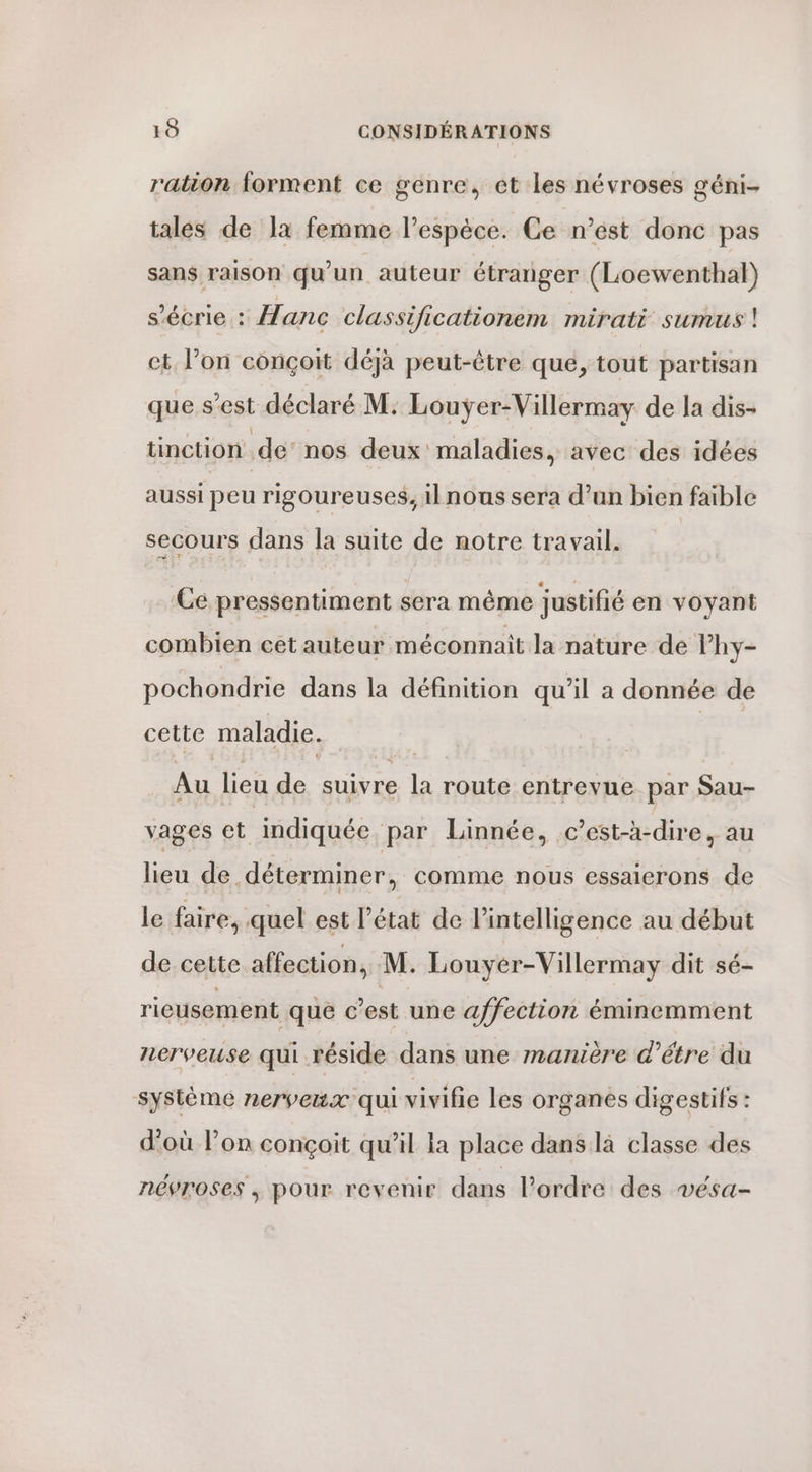 ration forment ce genre, et les névroses géni- tales de Ja femme l'espèce. Ce n’est donc pas sans raison qu’un auteur étranger (Loewenthal) s’écrie : Hanc classificationem mirati sumus | et l’on conçoit déjà peut-être que, tout partisan que s’est déclaré M; Louyÿer-Villermay de la dis- tinction dé” nos deux maladies, avec des idées aussi peu rigoureuses, il nous sera d’un bien faible secours dans la suite de notre travail. Ce pressentiment sera même justifié en voyant combien cet auteur méconnait la nature de lhy- pochondrie dans la définition qu’il a donnée de cette maladie. Au lieu de suivre la route entrevue par Sau- vages et indiquée par Linnée, c’est-à-dire, au lieu de déterminer, comme nous essaierons de le faire, quel est l’état de l'intelligence au début de cette affection, M. Louyer-Villermay dit sé- rieusement que c’est une affection éminemment nerveuse qui réside dans une manière d’étre du système nerveux qui vivifie les organes digestifs : d'où l’on conçoit qu’il la place dans là classe des névroses ; pour revenir dans l’ordre des vésa-