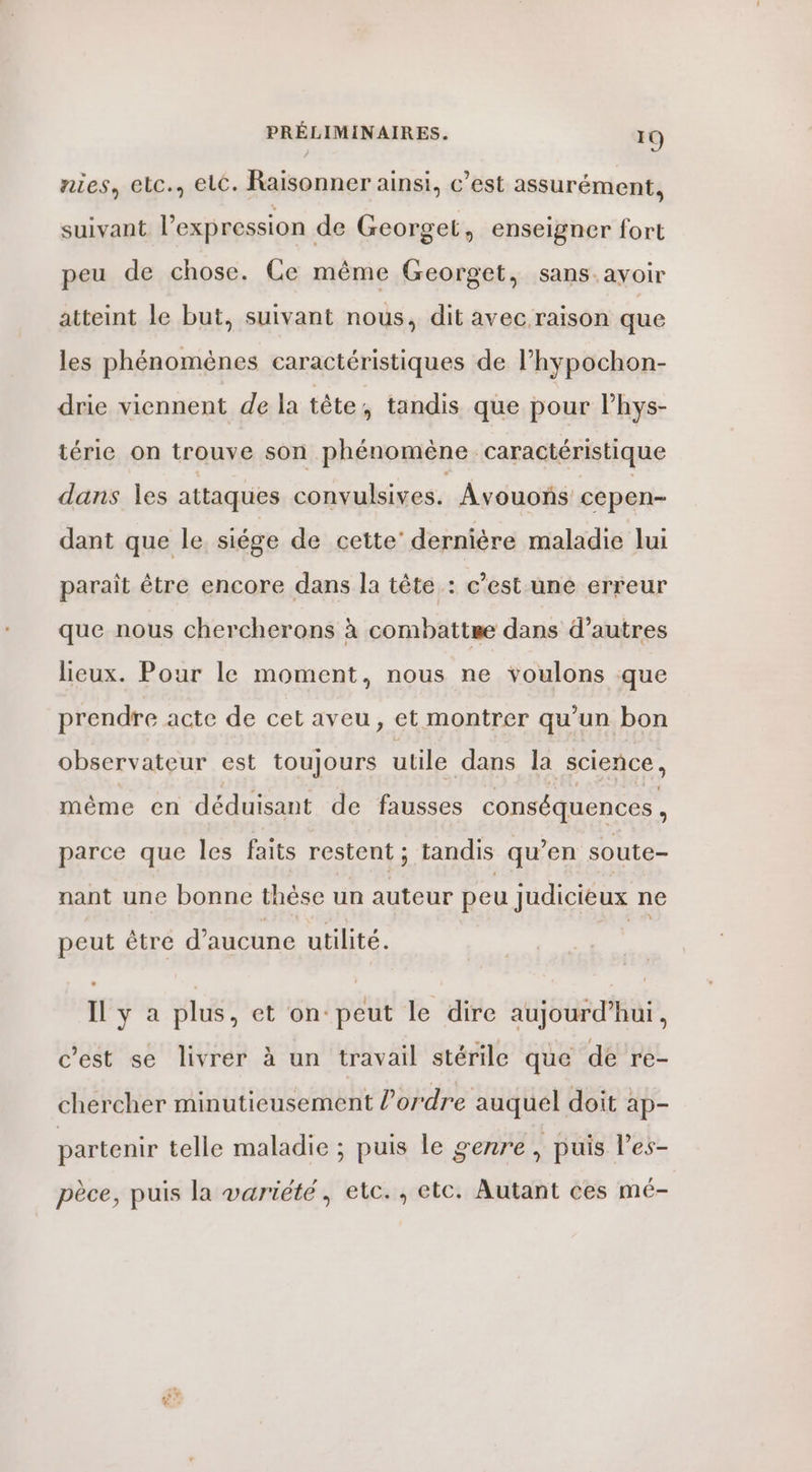 nies, elc., elc. Raisonner ainsi, c’est assurément, suivant l'expression de Georget, enseigner fort peu de chose. Ce même Georget, sans.ayoir atteint le but, suivant nous, dit avec raison que les phénoménes caractéristiques de l’hypochon- drie viennent de la tête, tandis que pour l’hys- térie on trouve son phénomène caractéristique dans les attaques convulsives. Âvouonñs cepen- dant que le siége de cette’ dernière maladie lui paraît être encore dans la tête : c’est une erreur que nous chercherons à combattre dans d’autres lieux. Pour le moment, nous ne voulons que prendre acte de cet aveu, et montrer qu’un bon observateur est toujours utile dans la science, même en déduisant de fausses conséquences , parce que les faits restent ; tandis qu’en soute- nant une bonne thèse un auteur peu judicieux ne peut être dnhne utilité. Il y a plus, et on peut le dire aujourd’hui, c’est se livrer à un travail stérile que de re- chercher minutieusement l’ordre auquel doit ap- partenir telle maladie ; puis le genre, puis l’es- pèce, puis la variété, etc., etc. Autant ces mé-