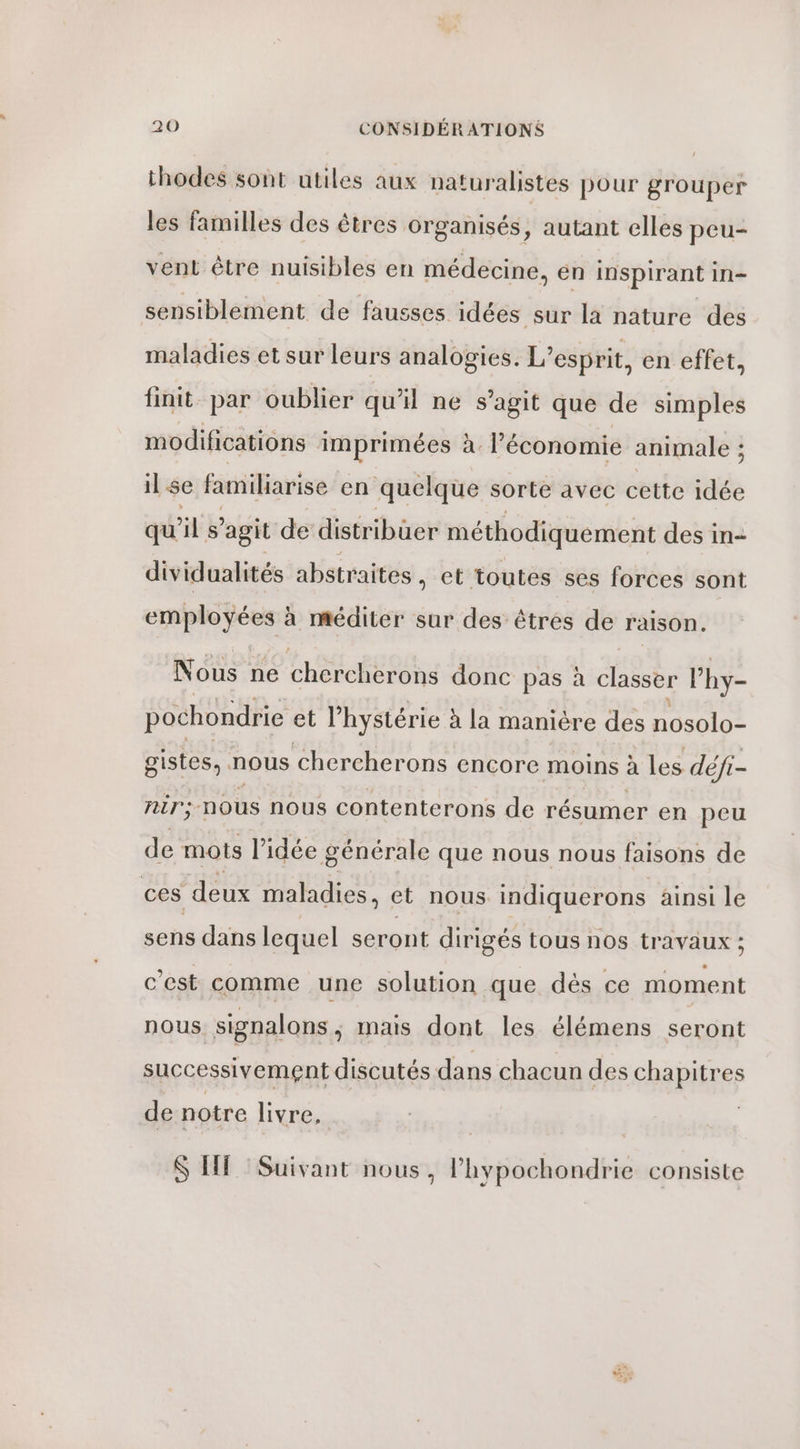 thodes sont utiles aux naturalistes pour grouper les familles des êtres organisés, autant elles peu- vent être nuisibles en médecine, en inspirant in- sensiblement de fausses idées sur la nature des maladies et sur leurs analogies. L'esprit, en effet, finit par oublier qu'il ne s’agit que de simples modifications imprimées à. l’économie animale ; il se familiarise en quelque sorte avec cette idée qu il S agit de distribuer méthodiquement des in- dividualités abstraites , et toutes ses forces sont employées à méditer sur des êtres de raison. Nous ne Cheese donc pas à classer lhy- pochondrie et l’hystérie à la manière des nOSG1OS gistes, nous chercherons encore moins à les défi- nir:; nous nous contenterons de résumer en peu de mots l’idée générale que nous nous faisons de ces deux maladies, et nous indiquerons ainsi le sens dans lequel seront dirigés tous nos travaux ; c'est comme une solution que dés ce moment nous signalons, mais dont les élémens seront successivement discutés dans chacun des chapitres de notre livre, $S HE Suivant nous, l’hypochondrie consiste