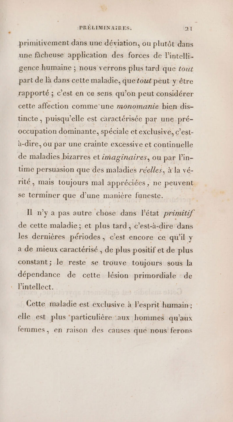 4“ primitivement dans une déviation, ou plutôt dans une fàcheuse application des forces de lintelli- gence humaine ; nous verrons plus tard que tout part de là dans cette maladie, que fout peut y être rapporté ; c’est en ce sens qu’ on peut considérer cette affection comme‘une monomanie bien dis- tincte , puisqu'elle est caractérisée par une pré- occupation dominante, spéciale et exclusive, c’est- à-dire, ou par une crainte excessive et continuelle de maladies bizarres et imaginaires, ou par Pin- time persuasion que des maladies réelles, à la vé- rité, mais toujours mal appréciées, ne peuvent se terminer que d’une manière funeste. q | | IL n’y a pas autre chose dans l’état primitif de cette maladie; et plus tard, c’est-à-dire dans les dernières périodes, c’est encore ce qu'il y a de mieux caractérisé , de plus positif et de plus constant; le reste se trouve toujours sous la dépendance de cette lésion primordiale de l’intellect. Cette maladie est exclusive à Fesprit humain ; elle est plus ‘particulière ‘aux hommes qu'aux femmes, en raison des causes que nous ferons