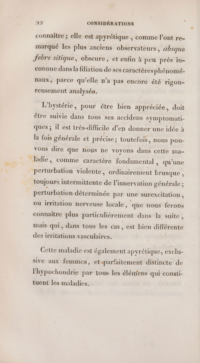 connaitre ; elle -est apyrétique , comme l'ont re- marqué les plus anciens observateurs, absque Jebre sitique, obscure, et enfin à peu près in- connue dans la filiation de ses caractères phénomé- naux, parce qu’elle n’a pas encore été rigou- reusement analysée. L’hystérie , pour être bien appréciée, doit être suivie dans tous ‘ses accidens symptomati- ques ; s il est très-difficile d’en donner une idée à la fois générale et précise; toutefois, nous pou- vons dire que nous ne voyons dans cette ma- ldie, comme caractère fondamental | qu’une perturbation violente, ordinairement fra : toujours intermittente de li innervation générale ; perturbation déterminée par une surexcitation , Ou irritation nerveuse locale, que nous ferons connaitre plus particulièrement dans la suite, mais qui, dans tous les cas, est bien différente | des irritations vasculaires. Cette maladie est également apyrétique, exclu- sive aux femmes, et ‘parfaitement distincte de l’hypochondrie par tous les élém'ens qui consti- tuent les maladies.