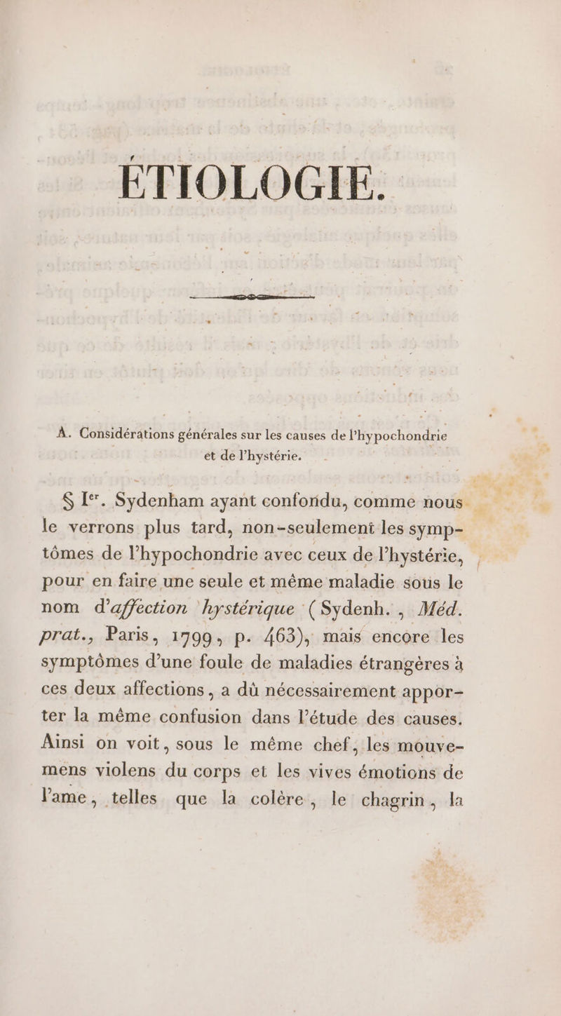 ÉTIOLOGIE. À. Considérations générales sur les causes de lhypochondrie et de l’hystérie. + le verrons plus tard, non-seulemeni les symp- tômes de l’hypochondrie avec ceux de l’hystérie, pour en faire une seule et même maladie sous le nom d'affection hystérique (Sydenh., Méd. prat., Paris, 17990, p. 463), mais encore les symptômes d’une foule de maladies étrangères à ces deux affections , a dû nécessairement appor- ter la même confusion dans l’étude des causes. Ainsi on voit, sous le même chef, les mouve- mens violens du corps et les vives émotions de lame, telles que la colère, le chagrin, la L'