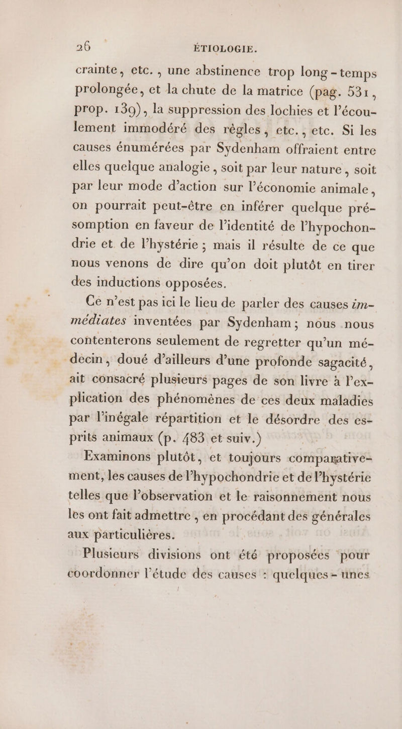 crainte, etc. , une abstinence trop long - temps prolongée, et la chute de la matrice (pag. 53r, prop. 139), la suppression des lochies et l’écou- lement immodéré des règles, etc., etc. Si les causes énumérées par Sydenham offraient entre elles quelque analogie , soit par leur nature, soit par leur mode d’action sur l’économie animale, on pourrait peut-être en inférer quelque pré- somption en faveur de l’identité de l’hypochon- drie et de l’hystérie ; mais il résulte de ce que nous venons de dire qu’on doit plutôt en tirer des inductions opposées. Ce n’est pas ici le lieu de parler des causes im- médiates inventées par Sydenham ; nous .nous contenterons seulement de regretter qu’un mé- décm, doué d’ailleurs d’une profonde sagacité, ait consacré plusieurs pages de son livre à l’ex- plication des phénomènes de ces deux maladies par l’inégale répartition et le désordre des es- prits animaux (p. 483 et suiv.) | Examinons plutôt, et toujours comparative- ment, les causes de l’hypochondrie et de hystérie telles que l’observation et le raisonnement nous les ont fait admettre , en procédant des générales aux particulières. Plusieurs divisions ont été proposées pour coordonner l'étude des causes : quelques-unes