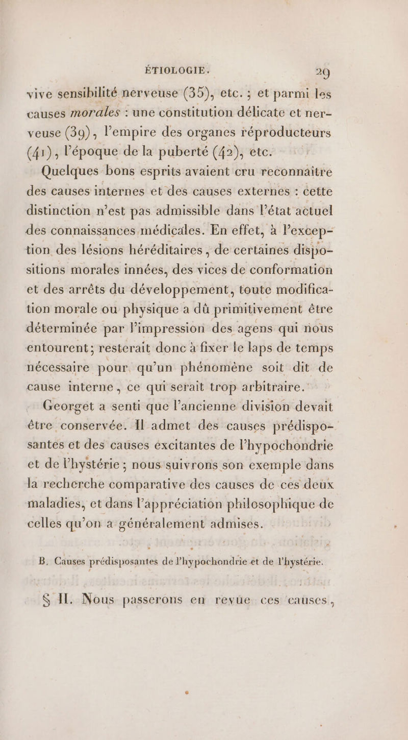 vive sensibilité nerveuse (35), etc. ; et parmi les causes morales : une constitution délicate et ner- veuse (39), l’empire des organes réproducteurs (41), époque de la puberté (42), etc. Quelques bons esprits avaient cru reconnaitre des causes internes et des causes externes : cette distinction n’est pas admissible dans l'état actuel des connaissances médicales. En effet, à lexcep- tion des lésions héréditaires , de certaines dispo- sitions morales innées, des vices de conformation et des arrêts du développement, toute modifica- tion morale ou physique a dû primitivement être déterminée par Pimpression des agens qui nous entourent; resterait donc à fixer le laps de temps nécessaire pour. qu’un phénomène soit dit de cause interne, ce qui serait trop arbitraire. Georget a senti que l’ancienne division devait être conservée. Il admet des causes prédispo- santes ét des causes éxcitantes de l’hypochondrie et de l’hystérie ; nous suivrons son exemple dans la recherche comparative des causes de ces deux maladies, et dans l’appréciation philosophique de celles qu’on a généralement admises. + B. Causes prédisposantes de l’hypochondrie et de l'hystérie. S I Nous passerons en revue ces eauses,