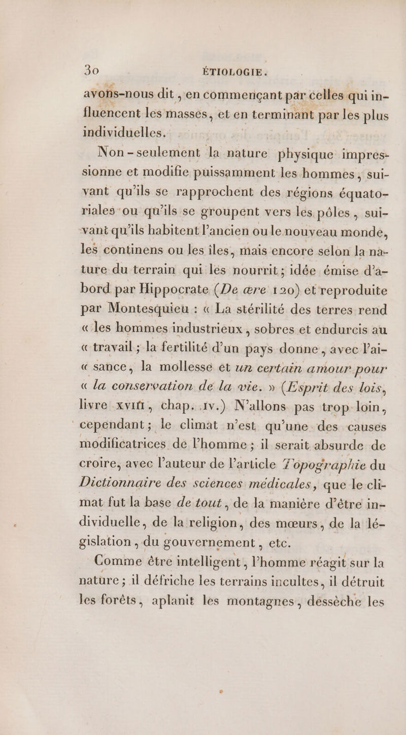 avohs-nous dit ,; en commençant par celles qui in- fluencent les masses, et en terminant par les plus individuelles. | Non-seulement la nature physique impres- sionne et modifie puissamment les hommes, sui- vant qu'ils se rapprochent des régions équato- riales ou qu'ils se groupent vers les pôles, sui- vant qu’ils habitent l’ancien ou lenouveau monde, les continens ou les iles, mais encore selon la na- ture du terrain qui les nourrit; idée émise d’a- bord par Hippocrate (De ære 120) et reproduite par Montesquieu : « La stérilité des terres rend «les hommes industrieux . sobres et endurcis au «travail ; la fertilité d’un pays donne , avec Pai- « sance, la mollessé et un certain amour pour (la conservation de la vie. » (Esprit des lois, livre xvitt, chap. 1v.) N’allons pas trop loin, cependant ; ; le climat n’est qu’une des causes modificatrices de l’homme ; il serait absurde de croire, avec l’auteur de Particle Topographie du Dictionnaire des sciences médicales, que le cli- mat fut la base de tout , de la manière d’être in- dividuelle, de la religion, des mœurs, de la lé- gislation , du gouvernement, etc. Comme être intelligent , ah réagit sur la nature e; il défriche les terrains incultes, il détruit les forêts, aplanit les montagnes, déssèche les