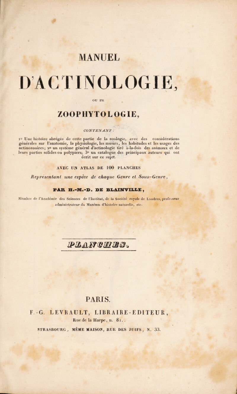 D’A CT’INOLOGIE, OU DE ZOOPHYTOLÜGÏE, CONTENANT : i° Une histoire abrégée de cette partie de la zoologie, avec des considérations générales sur l’anatomie, la physiologie, les mœurs, les habitudes et les usages des actinozoaires; un système général d’actinologie tiré à-la-fois des animaux et de leurs parties solides ou polypiers; 3° un catalogue des principaux auteurs qui ont écrit sur ce sujet. AVEC UN ATLAS DE 100 PLANCHES Représentant une espèce de chaque Genre et Sous-Genre, PAR D£ B1A1NVILLE, Membre de l’Académie des Sciences de l’Institut, de la Société royale de Londres, professeur administrateur du Musénm d’histoire naturelle, etc. PARIS. F -G. LEVRAULT, LIBRAIRE-EDITEUR, Rue de la Harpe, n. 8 r. . STRASBOURG, MÊME MAISON, HUE DES JUIFS, N. 33.