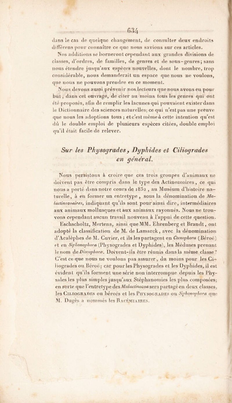 dans le cas de quelque changement, de consulter deux endroits différens pour connaître ce que nous savions sur ces articles. Nos additions se borneront cependant aux grandes divisions de classes, d’ordres, de familles, de genres et de sous - genres ; sans nous étendre jusqu’aux espèces nouvelles, dont le nombre, trop considérable, nous demanderait un espace que nous ne voulons, que nous ne pouvons prendre en ce moment. Nous devons aussi prévenir nos lecteurs que nous avons eu pour but, dans cet ouvrage, de citer au moins tous les genres qui ont été proposés, afin de remplir les lacunes qui pouvaient exister dans le Dictionnaire des sciences naturelles; ce qui n’est pas une preuve que nous les adoptions tous ; et c’est même è cette intention qu’est dû le double emploi de plusieurs espèces citées, double emploi qu’il était facile de relever. Sur les Physogrades y Dyphides et Ciliogrades en gêner al. Nous persistons à croire que ces trois groupes d’animaux ne doivent pas être compris dans le type des Actinozoaires , ce qui nous a porté dans notre cours de 1882 , au Muséum d’histoire na- turelle, à en former un en tretype ? sous la dénomination de Ma- iactinozoaires, indiquant qu’ils sont pour ainsi dire, intermédiaires aux animaux mollusques et aux animaux rayonnés. Nous ne trou- vons cependant aucun travail nouveau à l’appui de cette question. Eschscholtz, Mertens, ainsi que MM. Ehrenberg et Brandt, ont adopté la classification de M. deLamarck, avec la dénomination d’Acalèphes de M. Cuvier, et ils les partagent en Ctenophora (Béroë) et en Siphonophora (Physogrades et Dyphides), les Méduses prenant le nom d aDiscophora. Doivent-ils être réunis dans la même classe? C’est ce que nous ne voulons pas assurer , du moins pour les Ci- iiogrades ou Béroë; car pour les Physogrades et les Dyphides, il est évident qu’ils forment une série non interrompue depuis les Phy- salesles plus simples jusqu’aux Siéphanomies les plus composées; en st>rte que l’entretype des Malactinozoa sera partagé en deux classes, les Ciliogrades ou béroës et les Physogrades ou Siphonophora que
