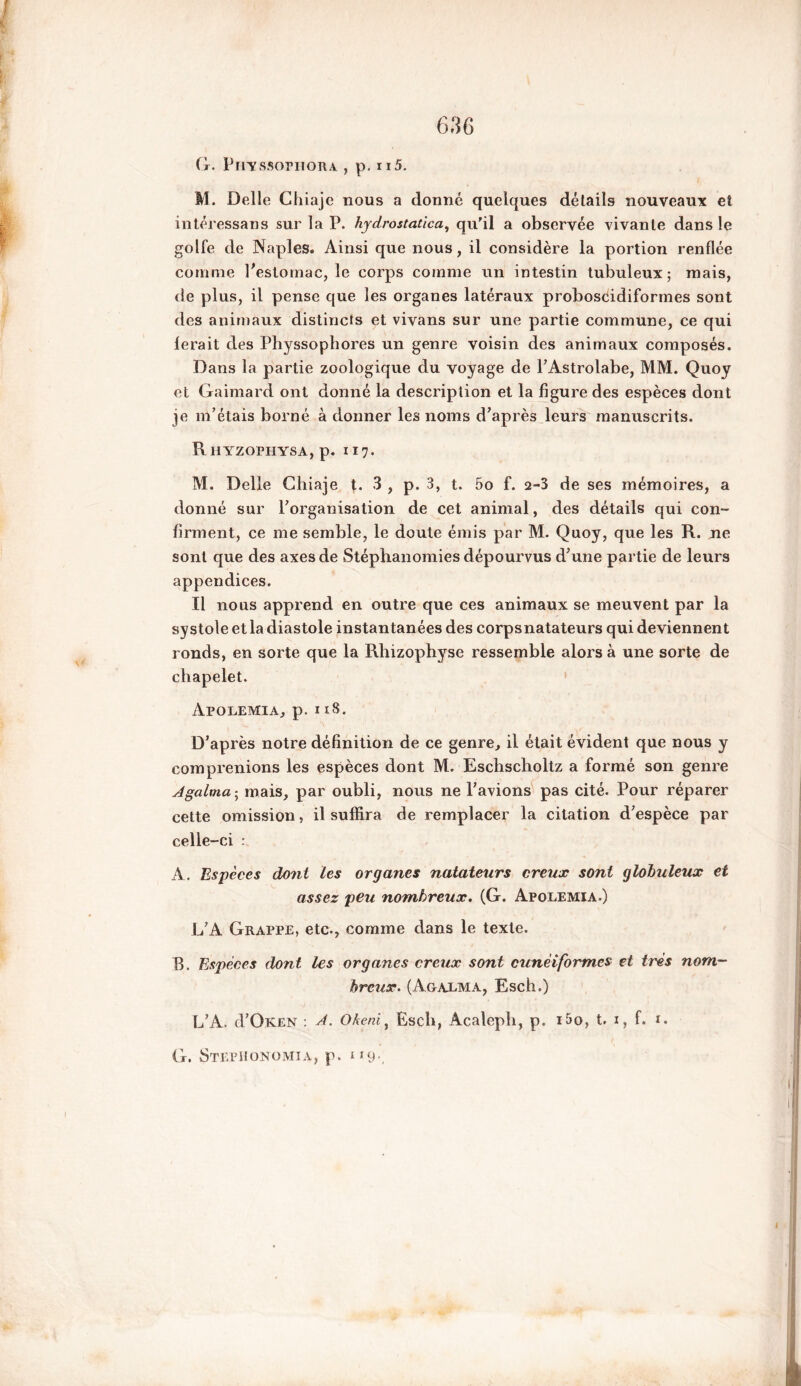 G. Piiyssophora , p. Ïl5. M. Delle Chiaje nous a donné quelques détails nouveaux et intéressans sur la P. hydrostaùca, qu'il a observée vivante dans le golfe de Naples. Ainsi que nous, il considère la portion renflée comme l’estomac, le corps comme un intestin tubuleux; mais, de plus, il pense que les organes latéraux proboscidiformes sont des animaux distincts et vivans sur une partie commune, ce qui ferait des Physsophores un genre voisin des animaux composés. Dans la partie zoologique du voyage de PAstrolabe, MM. Quoy et Gaimard ont donné la description et la figure des espèces dont je m’étais borné à donner les noms d’après leurs manuscrits. Rhyzophysa, p. 117. M. Delle Chiaje t. 3 , p. 3, t. 5o f. 2-3 de ses mémoires, a donné sur l’organisation de cet animal, des détails qui con- firment, ce me semble, le doute émis par M. Quoy, que les R. ne sont que des axes de Stéphanomies dépourvus d’une partie de leurs appendices. Il nous apprend en outre que ces animaux se meuvent par la systole et la diastole instantanées des corpsnatateurs qui deviennent ronds, en sorte que la Rhizophyse ressemble alors à une sorte de chapelet. Apolemia, p. 118. D’après notre définition de ce genre, il était évident que nous y comprenions les espèces dont M. Eschscholtz a formé son genre Agalma ; mais, par oubli, nous ne l’avions pas cité. Pour réparer cette omission, il suffira de remplacer la citation d’espèce par celle-ci : A. Espèces dont les organes natateurs creux sont globuleux et assez peu nombreux. (G. Apolemia.) L’A Grappe, etc-, comme dans le texte. B. Espèces dont les organes creux sont cunéiformes et très nom- breux. (Agalma, Esch.) L’A. d’OKEN : A. Oheni, Esch, Acalepli, p. i5o, t. 1, f. 1. G. Stephonomia, p* 1 r9-,