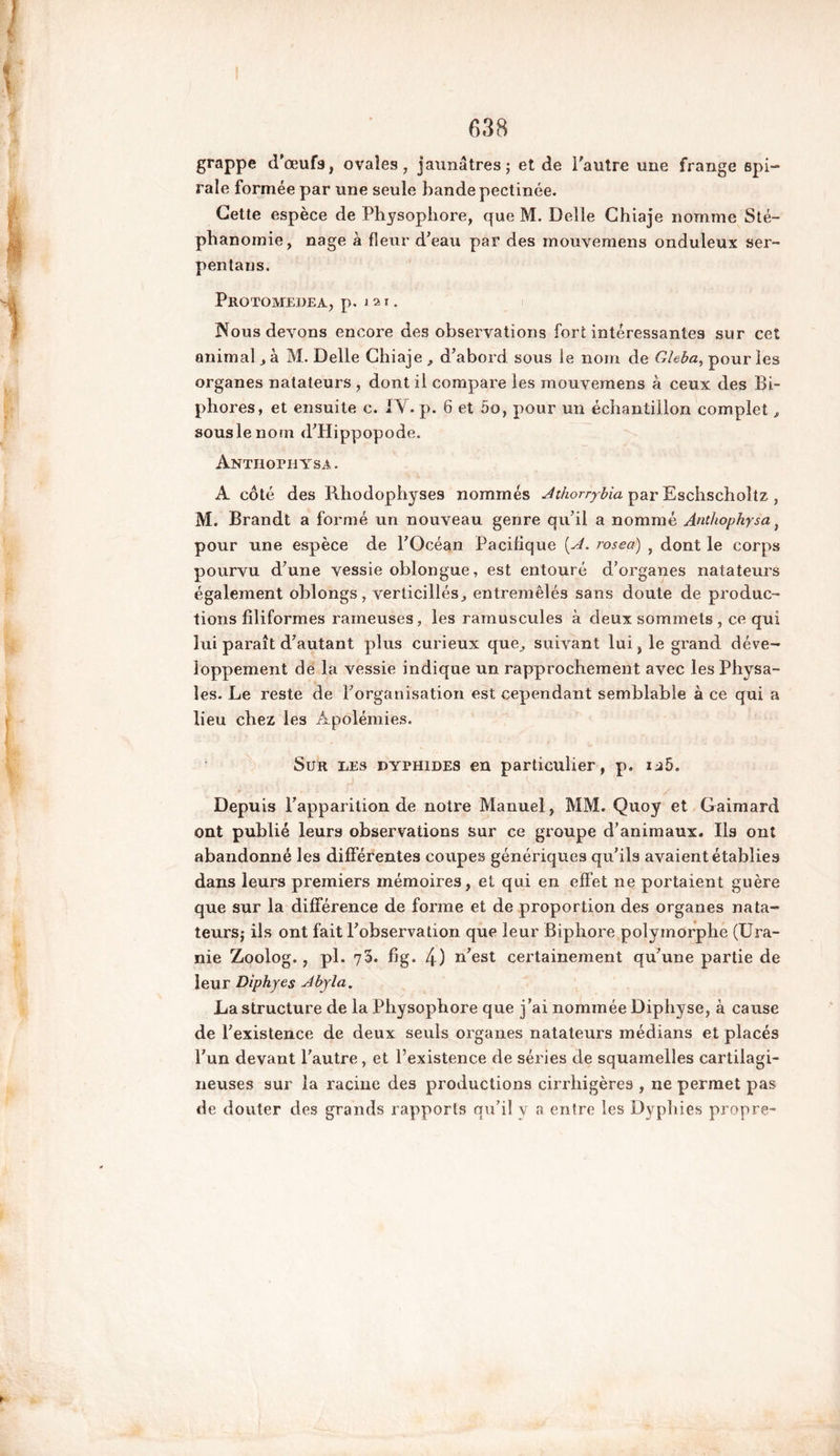 grappe d'œufs, ovales, jaunâtres; et de l'autre une frange spi- raie formée par une seule bande pectinée. Cette espèce de Physophore, que M. Delle Chiaje nomme Sté- phanomie, nage à fleur d’eau par des mouvemens onduleux ser~ pentans. Protomedea, p. 121. Nous devons encore des observations fort intéressantes sur cet animal, à M. Delle Chiaje , d’abord sous le nom de Gleba, pour les organes natateurs , dont il compare les mouvemens à ceux des Bi~ phores, et ensuite c. IV. p. 6 et 5o, pour un échantillon complet, souslenom d’Hippopode. Anthopiitsa. A côté des Rhodophyses nommés Athorrybia par Eschscholtz , M. Brandt a formé un nouveau genre qu’il a nommé Anthopkysa} pour une espèce de l’Océan Pacifique {A. rosea) , dont le corps pourvu d’une vessie oblongue, est entouré d’organes natateurs également oblongs, verticillés, entremêlés sans doute de produc- tions filiformes rameuses, les ramuscules à deux sommets , ce qui lui paraît d’autant plus curieux que, suivant lui ,1e grand déve- loppement de la vessie indique un rapprochement avec les Physa- îes. Le reste de l’organisation est cependant semblable à ce qui a lieu chez les Apolémies. Sur les dyphides en particulier, p. u5. Depuis l’apparition de notre Manuel, MM. Quoy et Gaimard ont publié leurs observations sur ce groupe d’animaux. Ils ont abandonné les différentes coupes génériques qu’ils avaient établies dans leurs premiers mémoires, et qui en effet ne portaient guère que sur la différence de forme et de proportion des organes nata- teurs; ils ont fait l’observation que leur Biphore polymorphe (Ura- nie Zoolog., pl. 73. fig. 4) n’est certainement qu’une partie de leur Diphyes Abyla. La structure de la Physophore que j’ai nommée Diphyse, à cause de l’existence de deux seuls organes natateurs médians et placés l’un devant l’autre, et l’existence de séries de squainelles cartilagi- neuses sur la racine des productions cirrhigères , ne permet pas de douter des grands rapports qu’il y a entre les Dyphies propre-
