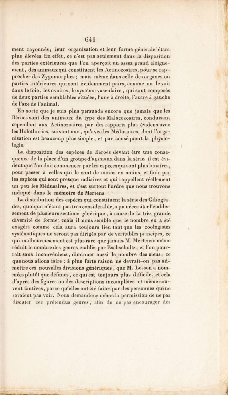 ment rayonnés; leur organisation et leur forme générale étant plus élevées. En effet, ce n’est pas seulement dans la disposition des parties extérieures que l’on aperçoit un assez grand éloigne- ment, des animaux qui constituent les Actinozoaires, pour se rap- procher des Zygomorphes ; mais même dans celle des organes ou parties intérieures qui sont évidemment pairs, comme on le voit dans le foie , les ovaires, le système vasculaire , qui sont composés de deux parties semblables situées, l’une à droite, l’autre à gauche de T axe de l’animal. En sorte que je suis plus persuadé encore que jamais que les Béroës sont des animaux du type des Malacozoaires, conduisant cependant aux Actinozoaires par des rapports plus évidens avec les Holothuries, suivant moi, qu’avec les Médusaires, dont l’orga- nisation est beaucoup plus simple, et par conséquent la physio- logie. La disposition des espèces de Béroës devant être une consé- quence de la place d’un groupe d’animaux dans la série, il est évi- dent que l’on doit commencer par les espèces quisont plus binaires, pour passer à celles qui le sont de moins en moins, et finir par les espèces qui sont presque radiaires et qui rappellent réellement un peu les Médusaires, et c’est surtout l’ordre que nous trouvons indiqué dans le mémoire de Mertens. La distribution des espèces qui constituent la série des Giliogra- des, quoique n’étant pas très considérable, a pu nécessiter l’établis- sement de plusieurs sections générique , à cause de la très grande diversité de forme; mais il nous semble que le nombre en a été exagéré comme cela aura toujours lieu tant que les zoologistes systématiques ne seront pas dirigés par de véritables principes, ce qui malheureusement est plus rare que jamais. M. Mertens a même réduit le nombre des genres établis par Eschscholtz, et l’on pour- rait sans inconvéniens, diminuer aussi le nombre des siens; ce que nous allons faire : à plus forte raison ne devrait-on pas ad- mettre ces nouvelles divisions génériques , que M. Lesson a nom- mées plutôt que définies, ce qui est toujours plus difficile, et cela d’après des figures ou des descriptions incomplètes et même sou- vent fautives, parce qu’elles ont été faites par des personnes qui ne savaient pas voir. Nous demandons même la permission de ne pas discuter ces prétendus genres , afin de ne pas encourager des