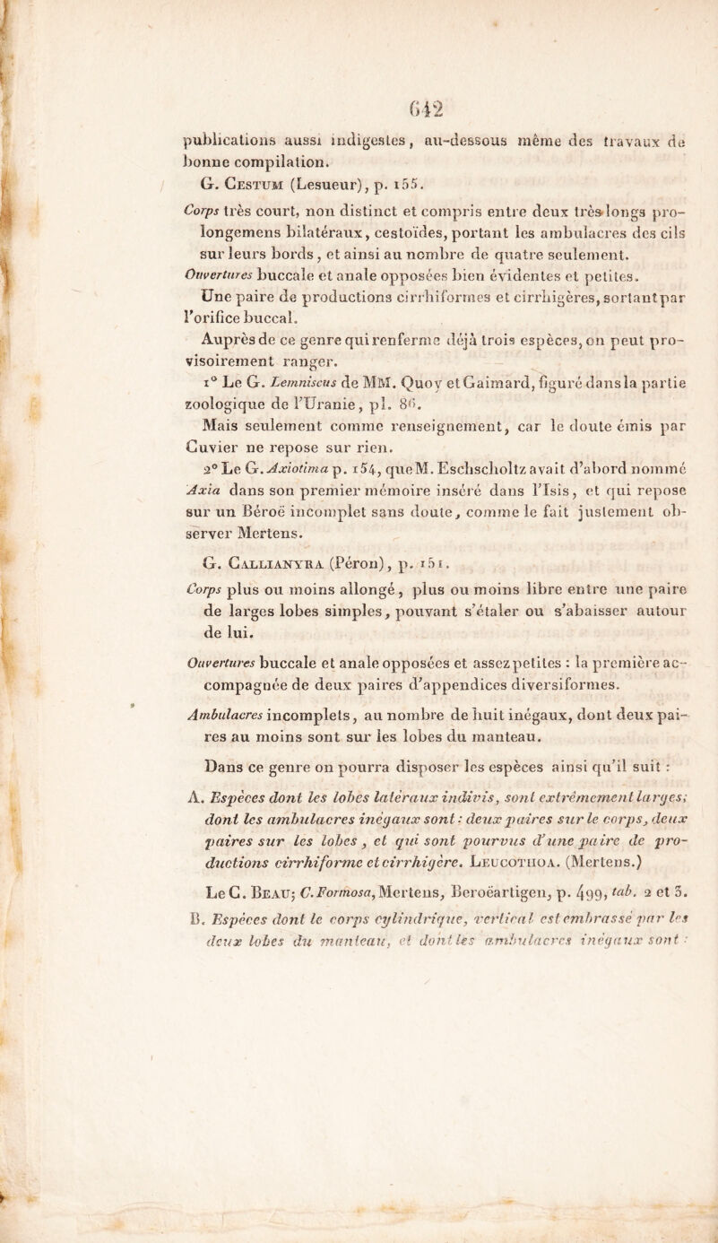 publications aussi indigestes, au-dessous même des travaux de bonne compilation. G. Cestum (Lesueur), p. i55. Corps très court, non distinct et compris entre deux très longs pro- longerons bilatéraux, cestoïdes, portant les ambulacres des cils sur leurs bords, et ainsi au nombre de quatre seulement. Ouvertures buccale et anale opposées bien évidentes et petites. Une paire de productions cirrhiformes et cirrbigères, sortantpar l'orifice buccal. Auprès de ce genre qui renferme déjà trois espèces, oh peut pro- visoirement ranger. i° Le G. Lemniscus de MM. Quoy etGaimard, figuré dans la partie zoologique de FUranie, pl. 8<>. Mais seulement comme renseignement, car le doute émis par Cuvier ne repose sur rien. 2° Le G.yîxiotima p„ i54, qneM. Escîischoltz avait d’abord nommé Axia dans son premier mémoire inséré dans FIsis, et qui repose sur un Béroë incomplet sans doute, comme le fait justement ob- server Mertens. G. Callianyua (Pérou), p. i5ï. Corps plus ou moins allongé, plus ou moins libre entre une paire de larges lobes simples, pouvant s’étaler ou s’abaisser autour de lui. Ouvertures buccale et anale opposées et assezpetites : la première ac - compagnée de deux paires d’appendices diversiforines. Ambulacres incomplets, au nombre de huit inégaux, dont deux pai- res au moins sont sur les lobes du manteau. Dans ce genre on pourra disposer les espèces ainsi qu’il suit : A. Espèces dont les lobes latéraux indivis, sont extrêmement larges; dont les ambulacres inégaux sont: deux p aires sur le corps, deux paires sur les lobes, et (pii sont pourvus d’une paire de pro- ductions cirrhiforme et cirrhigère. Leucotiiqa. (Mertens.) LeC. Beau; C.Formosa,Mertens, Beroëartigen, p. 499» ta^> 2 et 5. B. Espèces dont le corps cylindrique, vertical est embrassé par les deux lobes du manteau, et dont Us ambulacres inégaux sont •'