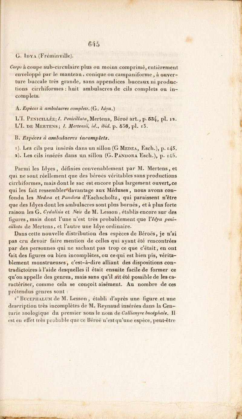 G. Idya (Fréminville). Corps à coupe sub-circulairc plus ou moins comprimé, entièrement enveloppé par le manteau , conique ou campaniforme , à ouver- ture buccale très grande, sans appendices buccaux ni produc- tions cirrhiformes : huit ambulacres de cils complets ou in- complets. A. Espèces à ambulacres complets. (G. Idya.) L’I. Penicillee; /. PeniciUata, Mertens, Béroë art., p. 634, pl* 12* L’I. DE Mertens; /. Mertensii, id., ibid. p. 536, pl. 15. B. Espèces à ambulacres incomplets. i). Les cils peu insérés dans un sillon (G Medea, Esch.), p. 1^5. s). Les cils insérés dans un sillon (G. Pandora Esch.), p. 145. Parmi les Idyes, définies convenablement par M. Mertens, et qui ne sont réellement que des béroës véritables sans productions cirrhiformes, mais dont le sac est encore plus largement ouvert, ce qui les fait ressembler'davantage aux Méduses, nous avons con- fondu les Medœa et Pandora d’Eschscholtz, qui paraissent n’être que des Idyes dont les ambulacres sont plus bornés, et à plus forte raison les G. Cydalisia et Neis de M. Lesson , établis encore sur des figures, mais dont l’une n’est très probablement que Y Idya peni~ dilata de Mertens, et l’autre une Idye ordinaire. Dans cette nouvelle distribution des espèces de Béroës, je n’ai pas cru devoir faire mention de celles qui ayant été rencontrées par des personnes qui ne sachant pas trop ce que c’était, en ont fait des figures ou bien incomplètes, ou ce qui est bien pis, vérita- blement monstrueuses, c’est-à-dire alliant des dispositions con- tradictoires à l’aide desquelles il était ensuite facile de former ce qu’on appelle des genres, mais sans qu’il ait été possible de les ca- ractériser, comme cela se conçoit aisément. Au nombre de ces prétendus genres sont : i° Bucephaltjm de M. Lesson , établi d’après une figure et une description très incomplètes de M. Reynaud insérées dans la Cen- turie zoologique du premier sous le nom de Callianyre bucéphaîe. Il est en effet très probable que ce Béroë n’est qu’une espèce, peut-être
