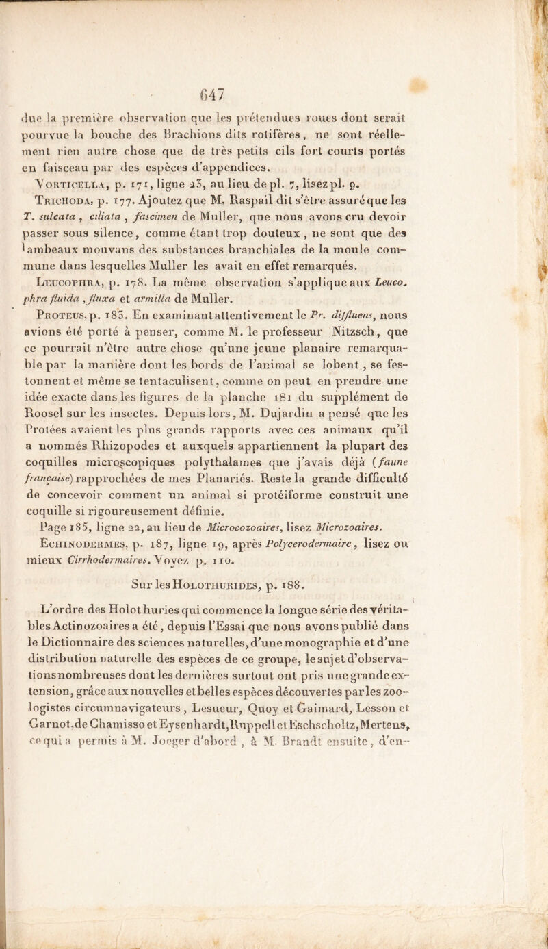 due la première observation que les prétendues roues dont serait pourvue la bouche des B radiions dits rolifères , ne sont réelle- ment rien autre chose que de très petits cils fort courts porlés en faisceau par des espèces d’appendices. Yokticella, p. 171, ligne 23, au lieu depl. 7, lisezpl. 9. Trichoda, p. 177. Ajoutez que M, Raspail dit s’être assuré que les T. sulcata , ciliaîa , fnschnen de Muller, que nous avons cru devoir passer sous silence, comme étant trop douteux, ne sont que des 1 ambeaux mouvans des substances branchiales de la moule com- mune dans lesquelles Muller les avait en effet remarqués. Leucophra, p. 178. La même observation s’applique aux Leuco* phra fluida , flux a et armilla de Muller. Proteus, p. i85. En examinant attentivement le Pr. dijfluens, nous avions été porté à penser, comme M. le professeur Nitzsch, que ce pourrait n’être autre chose qu’une jeune planaire remarqua- ble par la manière dont les bords de l’animal se lobent , se fes- tonnent et môme se tentaculisent, comme on peut en prendre une idée exacte dans les figures delà planche 181 du supplément de Roosel sur les insectes. Depuis lors, M. Dujardin a pensé que les Protées avaient les plus grands rapports avec ces animaux qu’il a nommés Rhizopodes et auxquels appartiennent la plupart des coquilles microscopiques polythalatnes que j’avais déjà (faune française) rapprochées de mes Planariés. Reste la grande difficulté de concevoir comment un animal si protéiforme construit une coquille si rigoureusement définie. Page i85, ligne 22, au lieu de Microcozoaires, lisez Microzoaires. ÉcHlNODERMES, p. 187, ligne 19, après Polycerodermaire, lisez OU mieux Cirrhodermaires. Voyez p. 110. Sur lesHolothurides, p. 188. L’ordre des Holothuries qui commence la longue série des vérita- bles Actinozoaires a été, depuis l’Essai que nous avons publié dans le Dictionnaire des sciences naturelles, d’une monographie et d’une distribution naturelle des espèces de ce groupe, le sujet d’observa- tionsnombreuses dont les dernières surtout ont pris une grande ex- tension, grâce aux nouvelles et belles espèces découvertes parles zoo- logistes circumnavigateurs , Lesueur, Quoy et traimard, Lesson et Garnot,de Chamissoet Eysenbardt,RuppelletEscbscboltz,Mertens, ce qui a permis à M. Joeger d’abord , à M. Brandt ensuite, d'en-