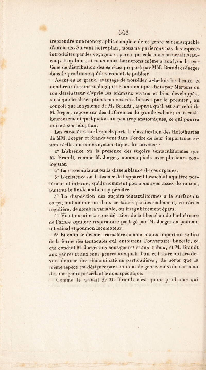 '«.reprendre une monographie complète de ce genre si remarquable d’animaux. Suivant notre plan , nous ne parlerons pas des espèces introduites par les voyageurs , parce que cela nous mènerait beau- coup trop loin , et nous nous bornerons même à analyser le sys- tème de distribution des espèces proposé par MM. Brandtet Jaeger dans le prodrome qu’ils viennent de publier. Ayant eu le grand avantage de posséder à-la-fois les beaux et nombreux dessins zoologiques et anatomiques faits par Mertens ou son dessinateur d’après les animaux vivans et bien développés, ainsi que les descriptions manuscrites laissées par le premier , on conçoit que le système de M. Brandt, appuyé qu’il est sur celui de M. Joeger, repose sur des différences de grande valeur ; mais mal- heureusement quelquefois un peu trop anatomiques, ce qui pourra nuire à son adoption. Les caractères sur lesquels porte la classification des Holothuries de MM. Joeger et Brandt sont dans l’ordre de leur importance si- non réelle, au moins systématique , les suivansj : i° L’absence ou la présence des suçoirs tentaculiformes que M. Brandt, comme M. Joeger, nomme pieds avec plusieurs zoo- logistes. 2° La ressemblance ou la dissemblance de ces organes. 5° L’existence ou l’absence de l’appareil branchial aquifère pos- térieur et interne, qu’ils nomment poumons avec assez de raison, puisque le fluide ambiant y pénètre. 4° La disposition des suçoirs tentaculiformes à la surface du corps, tout autour ou dans certaines parties seulement, en séries régulière, dénombré variable, ou irrégulièrement épars. 5° Vient ensuite la considération de la liberté ou de l’adhérence de l’arbre aquifère respiratoire partagé par M. Joeger en poumon intestinal et poumon locomoteur. 6° Et enfin le dernier caractère comme moins important se tire de la forme des tentacules qui entourent l’ouverture buccale, ce qui conduit M. Joeger aux sous-genres et aux tribus, et M. Brandt aux genres et aux sous-genres auxquels l’un et l’autre ont cru de» voir donner des dénominations particulières , de sorte que la même espèce est désignée par son nom de genre, suivi de son nom de sous-genre précédant le nom spécifique. Comme le travail de M. Brandt n’est qu’un prodrome qui