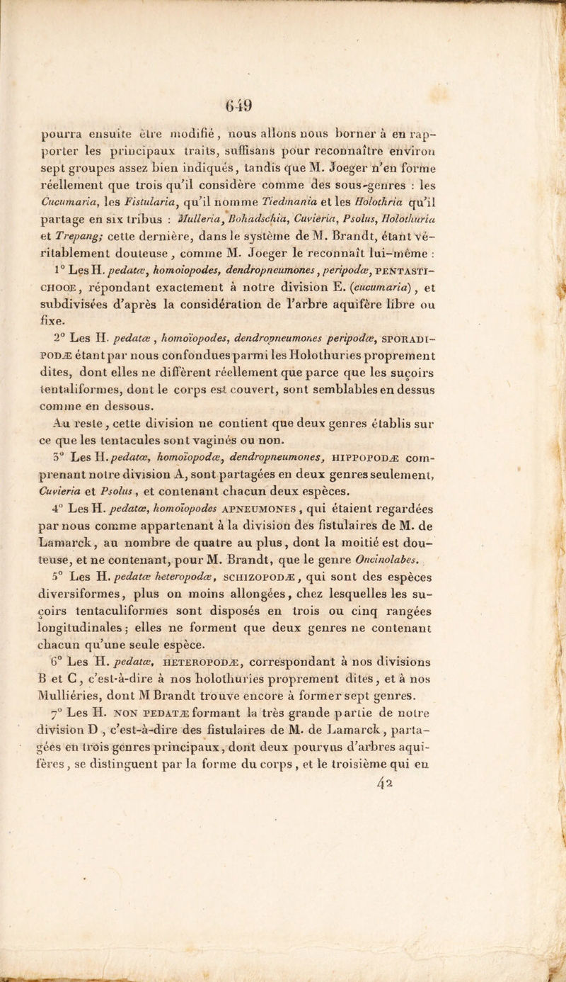 pourra ensuite être modifié , nous allons nous borner à en rap- porter les principaux traits, sufïisans pour reconnaître environ sept groupes assez bien indiqués, tandis que M. Joeger n’en forme réellement que trois qu’il considère comme des sous-genres : les Cucumaria, les Fistularia, qu’il nomme Tiedmania et les Holothria qu’il partage en six tribus : Mulleria} Bohadschia, Cuvieria, Psolus, Holothuria et Trepang; cette dernière, dans le système de M. Brandt, étant vé- ritablement douteuse , comme M. Joeger le reconnaît lui-même : 10 Les H. pedatœ, homoiopodes, dendropncumones, peripodœ, PENTASTI- chooe , répondant exactement à notre division E. (cucumaria), et subdivisées d’après la considération de l’arbre aquifère libre ou fixe. 2° Les H. pedatœ , homoiopodes, dendropneumones peripodœ, SPORADI- podæ étant par nous confondues parmi les Holothuries proprement dites, dont elles ne diffèrent réellement que parce que les suçoirs tentaliformes, dont le corps est couvert, sont semblables en dessus comme en dessous. Au reste , cette division ne contient que deux genres établis sur ce que les tentacules sont vaginés ou non. 5° Les H .pedatœ, homoïopodœ, dendropneumones, hippopodæ com- prenant notre division A, sont partagées en deux genres seulement, Cuvieria et Psolus, et contenant chacun deux espèces. 4° Les H. pedatœ, homoiopodes apneumones , qui étaient regardées par nous comme appartenant à la division des fistulaires de M. de Lamarck, au nombre de quatre au plus, dont la moitié est dou- teuse, et ne contenant, pour M. Brandt, que le genre Oncinolabes. 5° Les H. pedatœ keteropodœf sciuzopoDÆ, qui sont des espèces diversiformes, plus on moins allongées, chez lesquelles les su- çoirs tentaculiformes sont disposés en trois ou cinq rangées longitudinales -, elles ne forment que deux genres ne contenant chacun qu’une seule espèce. 6° Les H .pedatœ, heteropodæ , correspondant à nos divisions B et G, c’est-à-dire à nos holothuries proprement dites, et à nos Mulliéries, dont M Brandt trouve encore à former sept genres. 7° Les IJ. non pedatæformant la très grande partie de notre division D , c’est-à-dire des fistulaires de M. de Lamarck, parta- gées en trois genres principaux, dont deux pourvus d’arbres aqui- fères , se distinguent par la forme du corps , et le troisième qui en 42