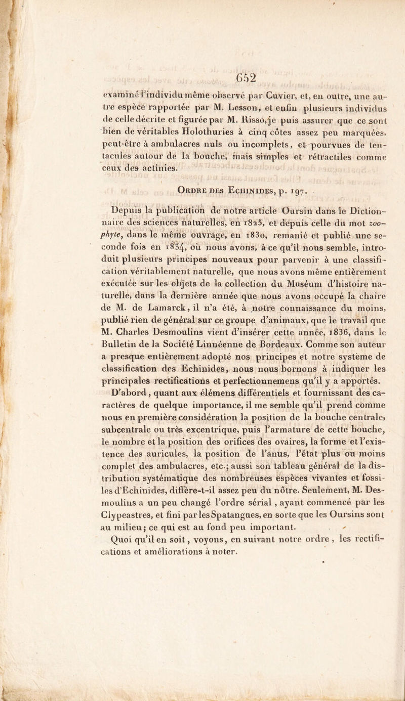 examiné l'individu même observé par Cuvier, et, en outre, une au- tre espèce rapportée par M. Lesson, et enfin plusieurs individus de celle décrite et figurée par M. Risso,je puis assurer que ce sont bien de véritables Holothuries à cinq côtes assez peu marquées, peut-être à ambulacres nuis ou incomplets, et pourvues de ten- tacules autour de la bouche, mais simples et rétractiles comme ceux des actinies. I J vJ U;*#* a  1 - _ Ordre des Echinides, p. 197. Depuis la publication de notre article Oursin dans le Diction- naire des sciences naturelles, en 1825, et depuis celle du mot zoo- phyte, dans le même ouvrage, en i83o, remanié et publié une se- conde fois en 1834, où nous avons, à ce qu'il nous semble, intro- duit plusieurs principes nouveaux pour parvenir à une classifi- cation véritablement naturelle, que nous avons même entièrement exécutée sur les objets de la collection du Muséum d'histoire na- turelle, dans la dernière année que nous avons occupé la chaire de M. de Lainarck,il n’a été, à notre connaissance du moins, publié rien de général sur ce groupe d'animaux, que le travail que M. Charles Desmoulins vient d'insérer cette année, i836, dans le Bulletin de la Société Linnéenne de Bordeaux. Comme son auteur a presque entièrement adopté nos principes et notre système de classification des Echinides, nous nous bornons à indiquer les principales rectifications et perfectionnemens qu'il y a apportés. D'abord , quant aux élémens différentiels et fournissant des ca- ractères de quelque importance, il me semble qu'il prend comme nous en première considération la position de la bouche centrale» subcentrale ou très excentrique, puis l'armature de cette bouche, le nombre et la position des orifices des ovaires, la forme et l'exis- tence des auricules, la position de l'anus, l’état plus ou moins complet des ambulacres, etc.; aussi son tableau général de la dis- tribution systématique des nombreuses espèces vivantes et fossi- les d’Échinides, diffère-t-il assez peu du nôtre. Seulement, M. Des- moulins a un peu changé l'ordre sérial , ayant commencé par les Clypeastres, et fini parlesSpatangues, en sorte que les Oursins sont au milieu; ce qui est au fond peu important. ' Quoi qu'il en soit, voyons, en suivant notre ordre , les rectifi- cations et améliorations à noter.