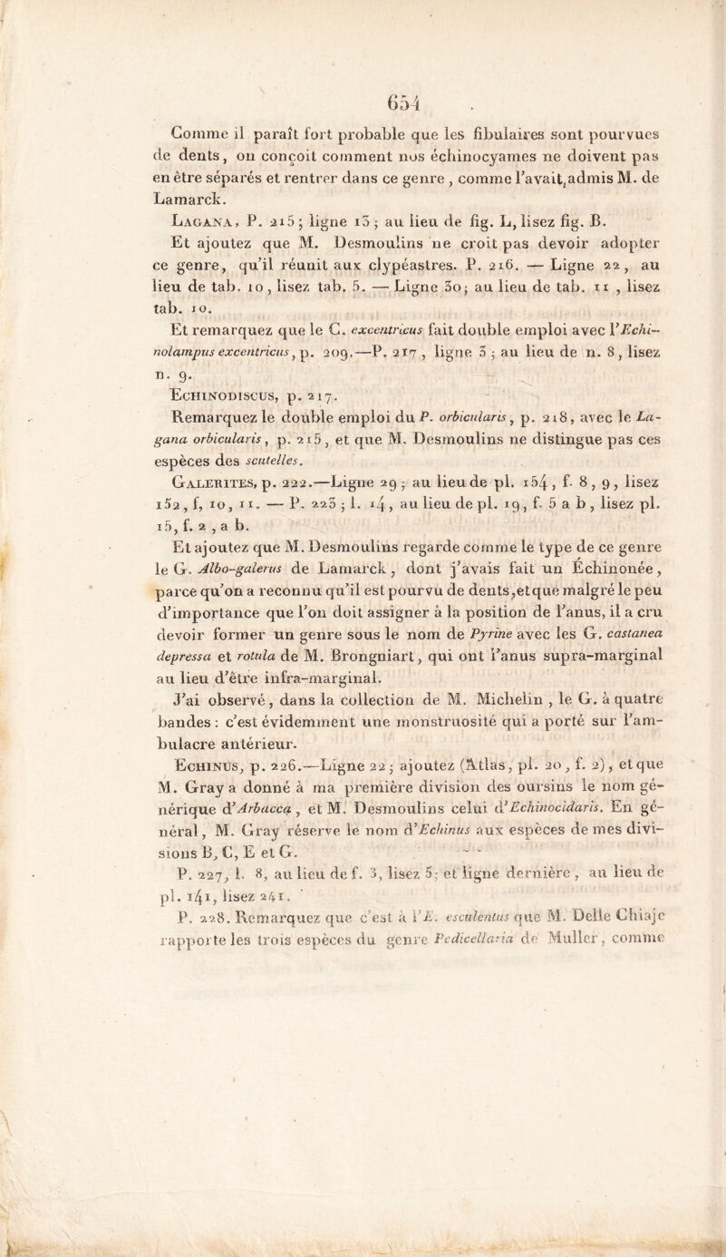 Gomme il paraît fort probable que les fibuiaires «ont pourvues de dents, on conçoit comment nos échinocyames ne doivent pas en être séparés et rentrer dans ce genre , comme Pavait, admis M. de Lamarck. Lagana, P. 215 • ligne io ; au lieu de fig. L, lisez fig. B. Et ajoutez que M. Desmoulins ne croit pas devoir adopter ce genre, qu’il réunit aux clypéastres. P. 216. — Ligne 22, au lieu de tab. 10, lisez tab. 5. — Ligne 3o; au lieu de tab. n , lisez tab. jo. Et remarquez que le G. excentricus fait double emploi avec PEchi- nolampus excentrions ? p. 209,—P. 217 , ligne 3 5 au lieu de n. S, lisez n. 9. Echinodiscus, p„2i7. Remarquez le double emploi du P. orbicnlaris, p. 218, avec le La- gana orbicularis, p. 215, et que M. Desmoulins ne distingue pas ces espèces des scutelles. Galemtes, p. 222.—Ligne 29 - au lieu de pl. i54, f- 8, 9, lisez i52 , f, 10, n. — P. 223 j 1. j4, au lieu de pl. 19, f. 5 a b , lisez pL i5, f. 2 , a b. Et ajoutez que M. Desmoulins regarde comme le type de ce genre le G. Albo-galerus de Lamarck, dont j’avais fait un Ecbiiionée, parce qu’on a reconnu qu’il est pourvu de dents,et que malgré le peu d’importance que l’on doit assigner à la position de l’anus, il a cru devoir former un genre sous le nom de Pyrine avec les G. castanea depressa et rotula de M. Brongniart, qui ont l’anus supra-marginal au lieu d’être infra-marginal. J’ai observé, dans la collection de M. Michelin , le G. à quatre bandes : c’est évidemment une monstruosité qui a porté sur fam- buiacre antérieur. Echines, p. 226.—Ligne 22 - ajoutez (Allas, pl. 20, f. 2), et que M. Gray a donné à ma première division des oursins le nom gé- nérique d7Arbacca 7 et M. Desmoulins celui d’Echinocidaris. En gé- néral, M. Gray réserve le nom d’Echinus aux espèces de mes divi- sions B, G, E et G. P. 227, L 8, au lieu de f. 3, lisez 5; et ligne dernière , au lieu de pl. 141, lisez 241. P. 228. Remarquez que c'est à VE. escuîentus que M. Délié Chiaje rapporte les trois espèces du genre Pcdicelîaria de Muller, comme