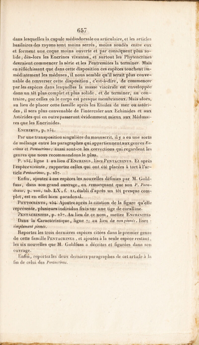 dans lesquelles la cupule médiodorsale ou articulaire, et les articles basilaires des rayons sont moins serrés, moins soudés entre eux et forment une coque moins ouverte et par conséquent plus so- lide -, dès-lors les Encrines vivantes, et surtout les Phytencrines devraient commencer la série et les Pentremites la terminer. Mais en réfléchissant que dans cette disposition ces espèces touchent im- médiatement les méduses, il nous semble qu'il serait plus conve- nable de renverser cette disposition , c'est-à-dire, de commencer par les espèces dans lesquelles la masse viscérale est enveloppée dans un têt plus complet et plus solide , et de terminer, au con- traire, par celles où le corps est presque membraneux. Mais alors, au lieu de placer cette famille après les Etoiles de mer ou astéri- des , il sera plus convenable de l'intercaler aux Echinides et aux Àstérides qui en outrepasseront évidemment mieux aux Médusai- res que les Encrinides. Encrinus, p. 254. Par une transposition singulière du manuscrit, il y a eu une sorte de mélange entre les paragraphes qui appartiennent aux genres En- crinus et Pentacrinus ; aussi sont-ce les corrections qui regardent les genres que nous recommandons le plus. P. a54, ligne 1 au lieu d'ENCRiNus, lisez Pentacrinus. Et après l'espèce vivante, rapportez celles qui ont été placées à tort à l'ar- ticle Pentacrinus, p. 257. Enfin, ajoutez à ces espèces les nouvelles définies par M. Gold- fuss, dans son grand ouvrage, en remarquant que son P. Para- doxus, p. 200, tab. LX , f. 11, établi d'après un têt presque com- plet, est en effet bien paradoxal. Phytocrinus, 254. Ajoutez après la citation de la figure qu'elle représente, plusieurs individus fixés sur une tige de coralline. Pentacrinites, p. 257. Au lieu de ce nom, mettez Encrinites Dans la Caractéristique, ligne 7; au lieu de nonpinnés, lisez .* simplement pinnés. Reportez les trois dernières espèces citées dans le premier genre de cette famille Pentacrinus , et ajoutez à la seule espèce restant , les six nouvelles que M. Goldfuss a décrites et figurées dans son ouvrage. Enfin, reportez les deux derniers paragraphes de cet article à la fin de celui des Pentacrinus..