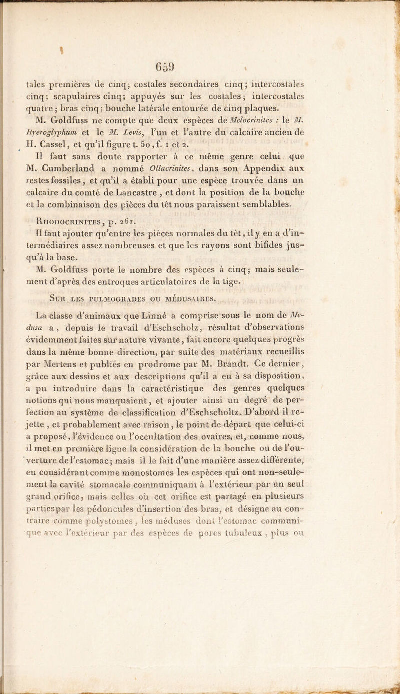 669 taies premières de cinq; costales secondaires cinq; intercostales cinq; scapulaires cinq; appuyés sur les costales; intercostales quatre ; bras cinq; bouche latérale entourée de cinq plaques. M. Goldfuss ne compte que deux espèces de Melocrinites : le M. Hyerogiyphutn et le M. Levis, l’un et l'autre du calcaire ancien de II. Cassel, et qu'il figure t. 5o, f. i et 2. Il faut sans doute rapporter à ce même genre celui que M. Cumberland a nommé Ollacrinites, dans son Appendix aux restes fossiles, et qu’il a établi pour une espèce trouvée dans un calcaire du comté de Lancastre , et dont la position de la bouche et la combinaison des pièces du têt nous paraissent semblables. Rhodocrinites , p. 261. Il faut ajouter qu'entre les pièces normales du têt, il y en a d'in- termédiaires assez nombreuses et que les rayons sont bifides jus- qu'à la base. M. Goldfuss porte le nombre des espèces à cinq; mais seule- ment d'après des entroques articulatoires de la tige. Sur ues pulmogrades ou médusaires. La classe d’animaux que Linné a comprise sous le nom de Mé- dusa a, depuis le travail d'Eschscholz, résultat d'observations évidemment faites surnature vivante, fait encore quelques progrès dans la même bonne direction, par suite des matériaux recueillis par Mertens et publiés en prodrome par M. Brandt. Ce dernier, grâce aux dessins et aux descriptions qu'il a eu à sa disposition, a pu introduire dans la caractéristique des genres quelques notions qui nous manquaient, et ajouter ainsi un degré de per- fection au système de classification d'Eschscholtz. D’abord il re- jette , et probablement avec raison, le point de départ que celui-ci a proposé, l'évidence ou l'occultation des ovaires, et, comme nous, il met en première ligne la considération de la bouche ou de l'ou- verture de l'estomac ; mais il le fait d'une manière assez différente, en considérant comme monostomes les espèces qui ont non-seule- ment la cavité stomacale communiquant à l'extérieur par un seul grand orifice? mais celles où cet orifice est partagé en plusieurs parties par les pédoncules d’insertion des bras, et désigne au con- traire comme uolystomes . les méduses dont l'estomac commun!- •que avec l'extérieur par des espèces de porcs tubuleux, plus ou