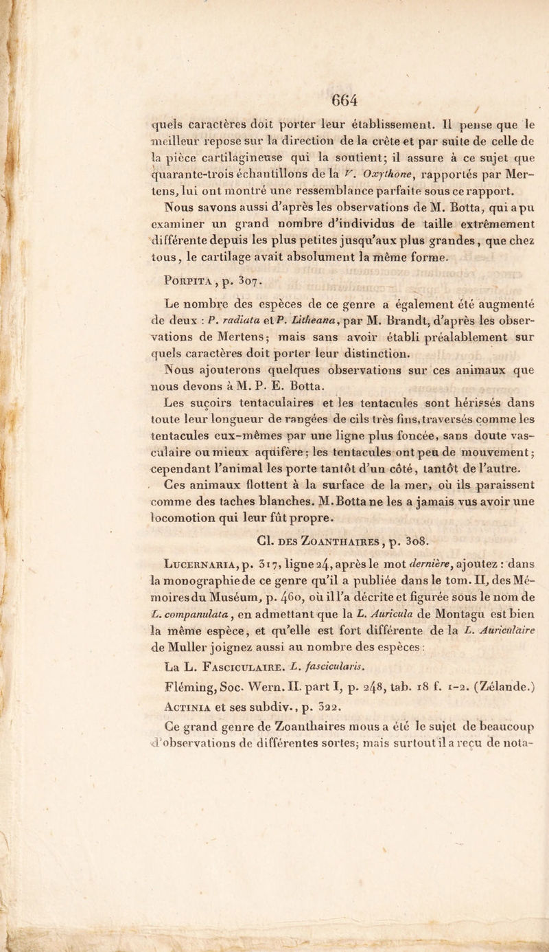 quels caractères doit porter leur établissement. Il pense que le meilleur repose sur la direction de la crête et par suite de celle de la pièce cartilagineuse qui la soutient; il assure à ce sujet que quarante-trois échantillons de la V. Oxjthone, rapportés par Mer- tens, lui ont montré une ressemblance parfaite sous ce rapport. Nous savons aussi d’après les observations deM. Botta, qui a pu examiner un grand nombre d’individus de taille extrêmement différente depuis les plus petites jusqu’aux plus grandes, que chez tous, le cartilage avait absolument la même forme. Porpita , p. 307. Le nombre des espèces de ce genre a également été augmenté de deux : P. radiata et P. Litheanci, par M. Brandt, d’après les obser- vations de Mertens; mais sans avoir établi préalablement sur quels caractères doit porter leur distinction. Nous ajouterons quelques observations sur ces animaux que nous devons à M. P. E. Botta. Les suçoirs tentaculaires et les tentacules sont hérissés dans toute leur longueur de rangées de cils très fins,traversés comme les tentacules eux-mêmes par une ligne plus foncée, sans doute vas- culaire ou mieux aquifère; les tentacules ont peu de mouvement; cependant l’animal les porte tantôt d’un côté, tantôt de l’autre. Ces animaux flottent à la surface de la mer, ou ils paraissent comme des taches blanches. M. Botta ne les a jamais vus avoir une locomotion qui leur fût propre. CL DES ZoANTH AIRES , p. 3o8. Lucernaria, p. 3x7, ligne 24, après le mot dernière, ajoutez : dans la monographie de ce genre qu’il a publiée dans le tom. II, des Mé- moires du Muséum, p. 46o, où il l’a décrite et figurée sous le nom de L. companulata, en admettant que la L. Auricuia de Monta gu est bien la même espèce, et qu’elle est fort différente de la £. Auriculaire de Muller joignez aussi au nombre des espèces : La L. Fasciculaire. L. fascicularis. Fleming, Soc. Wern.II. part I, p. 248, tab. 18 f. 1-2. (Zélande.) Actinia et ses subdiv., p. 022. Ce grand genre de Zoanthaires mous a été le sujet de beaucoup d'observations de différentes sortes; mais surtout il a reçu de nota-