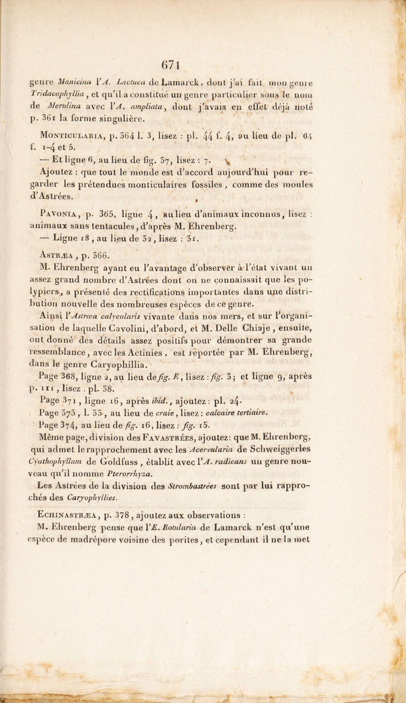 genre Manicma i’A. Lactuca de Lamarck, dont j'ai fait mon genre Tndaeophyllia , et qu'il a constitué un genre particulier sous le nom de Menti ma avec 1 ’A. atnpliata, dont j'avais en effet déjà noté p. 36r la forme singulière. MoNTicuiiARiA, p. 364 L 3, lisez : pl. 44 f* 4» 811 beu de pb 64 f. x-4 et 5. — Et ligne 6, au lieu de fig. 07, lisez : 7. \ Ajoutez : que tout le monde est d'accord aujourd'hui pour re- garder les prétendues monticulaires fossiles, comme des moules d'Astrées. Pavonia, p. 365, ligne 4> au lieu d'animaux inconnus, lisez : animaux sans tentacules, d'après M. Ehrenberg. — Ligne 18 , au lieu de 32, lisez : 3i, Astræa , p. 566. M. Ehrenberg ayant eu l'avantage d’observer à l'état vivant un assez grand nombre d'Astrées dont on ne connaissait que les po- lypiers, a présenté des rectifications importantes dans une distri- bution nouvelle des nombreuses espèces de ce genre. Ainsi Y Astrœa calycularis vivante dans nos mers, et sur l'organi- sation de laquelle Cavolini, d'abord, et M. Belle Chiaje , ensuite, ont donné des détails assez positifs pour démontrer sa grande ressemblance, avec les Actinies , est reportée par M. Ehrenberg, dans le genre Garyophillia. Page 368, ligne 2, au lieu àefig. E, lisez : fig. 3 ; et ligne 9, après p. m , lisez ; pl. 38. Page 371 , ligne 16, après ibid., ajoutez: pl. 24* Page 575 , 1. 55 , au lieu de craie , lisez : calcaire tertiaire. Page 374, au lieu de fig. 16, lisez : fig. i5. Même page, division des Favastrées, ajoutez: que M. Ehrenberg, qui admet le rapprochement avec les Acervularia de Schweiggerles Cyathophylluin de Goldfuss , établit avec Y A. radicans un genre nou- veau qu'il nomme Pterorrhyza. Les Astrées de la division des Strornbastrèes sont par lui rappro- chés des Caryuphyllies. Echinastræa, p. 378 , ajoutez aux observations : M. Ehrenberg pense que YE. Rotularia de Lamarck n'est qu'une espèce de madrépore voisine des porites, et cependant il ne la met