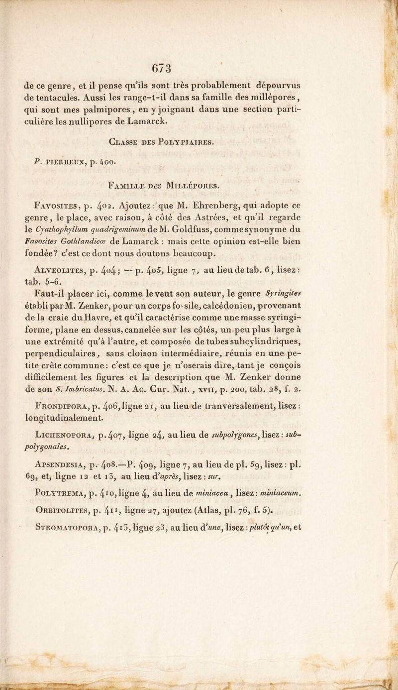 f 673 de ce genre, et il pense qu'ils sont très probablement dépourvus de tentacules. Aussi les range-t-il dans sa famille des millépores , qui sont mes palmipores, en y joignant dans une section parti- culière les nullipores de Lamarck. Classe des Polypiaires. P. pierreux, p. 400. Famille des Millépores. Favosites, p. 402. Ajoutez que M. Ehrenberg, qui adopte ce genre, le place, avec raison, à côté des Astrées, et qu'il regarde le Cyathophyllum quadrigeminum deM. Goldfuss, comme synonyme du Favosites Goth/andicœ de Lamarck : mais cette opinion est-elle bien fondée? c’est ce dont nous doutons beaucoup. Alvéolites, p. 4°4î —P* 4°^> ligne 7, au lieudetab. 6, lisez: tab. 5-6. Faut-il placer ici, comme le veut son auteur, le genre Syringites établi par M. Zenker, pour un corps fossile, calcédonien, provenant de la craie duHavre, et qu’il caractérise comme une masse syringi- forme, plane en dessus, cannelée sur les côtés, un peu plus large à une extrémité qu’à l’autre, et composée de tubes subcylindriques, perpendiculaires, sans cloison intermédiaire, réunis en une pe- tite crête commune : c’est ce que je n’oserais dire, tant je conçois difficilement les figures et la description que M. Zenker donne de son S. lmbricatus. N. A. Ac. Cur. Nat., xvii, p. 200, tab. 28, f. 2. Frondipora,p. 4o6,ligne 21, au lieu de tranversalement, lisez: longitudinalement. Liciienopora, p.4°7> ligne 24^ au lieu de subpolygones, lisez : wb- polygonales. Apsendesia, p. 408.—P. 409, ligne 7, au lieu de pl. 5g, lisez : pl. 69, et, ligne 12 et i5, au lieu à’après, lisez : sur. Polytrema, p. 4Io,ligne 4, au lieu de miniacea , lisez: miniaceum. Oreitolites, p. 4u, ligne 27, ajoutez (Atlas, pl. 76, f. 5).