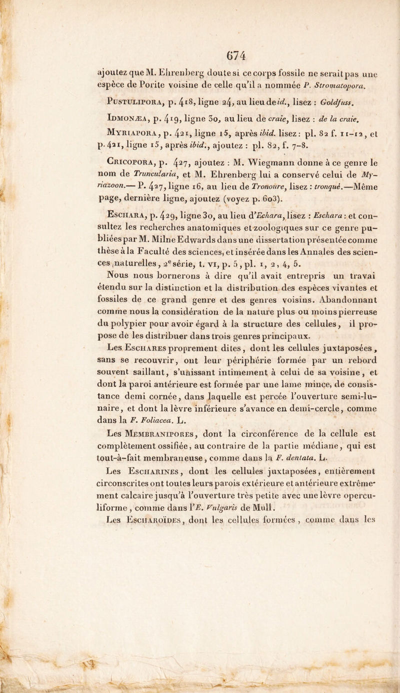 ajoutez que M. Ehrenberg doutesi ce corps fossile ne serait pas une espèce de Porite voisine de celle qu’il a nommée P. Stromatopora. Pustulipora, p. 4^, ligne 24, au lieu deid.t lisez : Goldfuss. Idmonæa, p. 4ï9, ligne 3o, au lieu de craie, lisez : de la craie. MyriaporAjP. 421, ligne i5, après ibid. lisez: pl. 82 f. 11-12, et p. 421, ligne i5, après ibid,, ajoutez : pl. 82, f. 7-8. Cricopora, p. 427> ajoutez : M. Wiegmann donne à ce genre le nom de Truncularia, et M. Ehrenberg lui a conservé celui de My~ nazoon.— P. 427, ligne 16, au lieu de Tronoure, lisez : tronqué.—Même page, dernière ligne, ajoutez (voyez p. 6o3). Esciiara, p. 429, ligne 3o, au lieu d>Echara) lisez : Esckara : et con- sultez les recherches anatomiques et zoologiques sur ce genre pu- bliées par M. Milne Edwards dans une dissertation présentée comme thèse à la Faculté des sciences, et insérée dans les Annales des scien- ces naturelles, 2esérie, t. vi, p. 5 , pl. 1,2,4, 5. Nous nous bornerons à dire qu’il avait entrepris un travai étendu sur la distinction et la distribution des espèces vivantes et fossiles de ce grand genre et des genres voisins. Abandonnant comme nous la considération de la nature plus ou moins pierreuse du polypier pour avoir égard à la structure des cellules, il pro- pose de les distribuer dans trois genres principaux. Les Eschares proprement dites, dont le3 cellules juxtaposées, sans se recouvrir, ont leur périphérie formée par un rebord souvent saillant, s’unissant intimement à celui de sa voisine , et dont la paroi antérieure est formée par une lame mince, de consis- tance demi cornée, dans laquelle est percée l’ouverture semi-lu- naire, et dont la lèvre inférieure s’avance en demi-cercle, comme dans la F. Foliacea. L. Les Membranipores , dont la circonférence de la cellule est complètement ossifiée, au contraire de la partie médiane, qui est tout-à-fait membraneuse, comme dans la F. dentata. L. Les Escharines , dont les cellules juxtaposées, entièrement circonscrites ont toutes leurs parois extérieure et antérieure extrême* ment calcaire jusqu’à l’ouverture très petite avec une lèvre opercu- liforme , comme dans 1 ’E. Vulgarïs de Mail. Les Esciiaroïdes, dont les cellules formées, comme dans les