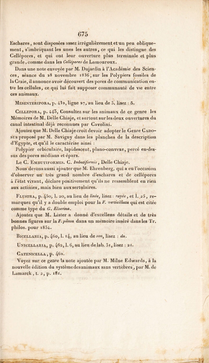Eschares , sont disposées «assez irrégulièrement et un peu oblique- ment , s’imbriquant les unes les autres, ce qui les distingue des Cellépores, et qui ont leur ouverture plus terminale et plus grande, comme dans les Cellépores de Lamouroux. Dans une note envoyée par M. Dujardin à l’Académie des Scien- ces , séance du 28 novembre i836,sur les Polypiers fossiles de la Craie, il annonce avoir découvert des pores de communication en- tre les cellules, ce qui lui fait supposer communauté de vie entre ces animaux. Mesenteripora, p. 4^2, ligne 27, au lieu de 5, lisez : 5. Cellepora, p. 443, Consultez sur les animaux de ce genre les Mémoires de M. Delle Chiaje, et surtout sur les deux ouvertures du canal intestinal déjà reconnues par Cavolini. Ajoutez que M. Delle Cbiaje croit devoir adopter le Genre Cado- sus proposé par M. Savigny dans les planches de la description d’Egypte, et qu’il le caractérise ainsi : Polypier orbiculaire, lapidescent, piano-convexe, percé en-des- sus des pores médians et épars. Le C. Embutiformes. C. Imbutiformis, Delle Cbiaje. Nous devonsaussi ajouterque M. Ehrenberg, qui a eu l’occasion d’observer un très grand nombre d’eschares et de cellépores à l’état vivant, déclare positivement qu’ils ne ressemblent en rien aux actinies, mais bien auxsertulaires. Frustra, p. 45o, 1. 20, au lieu de linée, lisez ; rayée, et 1. 25, re- marquez qu’il y a double emploi pour la F. venicillata qui est citée comme type du G. Elzerina. Ajoutez que M. Lister a donné d’excellens détails et de très bonnes figures sur la F. pïlosa dans un mémoire inséré dans les Tr. philos, pour i834. Bicellaria, p. 460,1. 14, au lieu de son} lisez : du. Uniceeearia, p. 46a> h au üeu delab. 3i, lisez : 21. Catenicerra, p. 46 2 • Voyez sur ce genre la note ajoutée par M. Milne Edwards, à la nouvelle édition du système des animaux sans vertèbres’, par M. de Lamarck , t. 2, p. i8r.