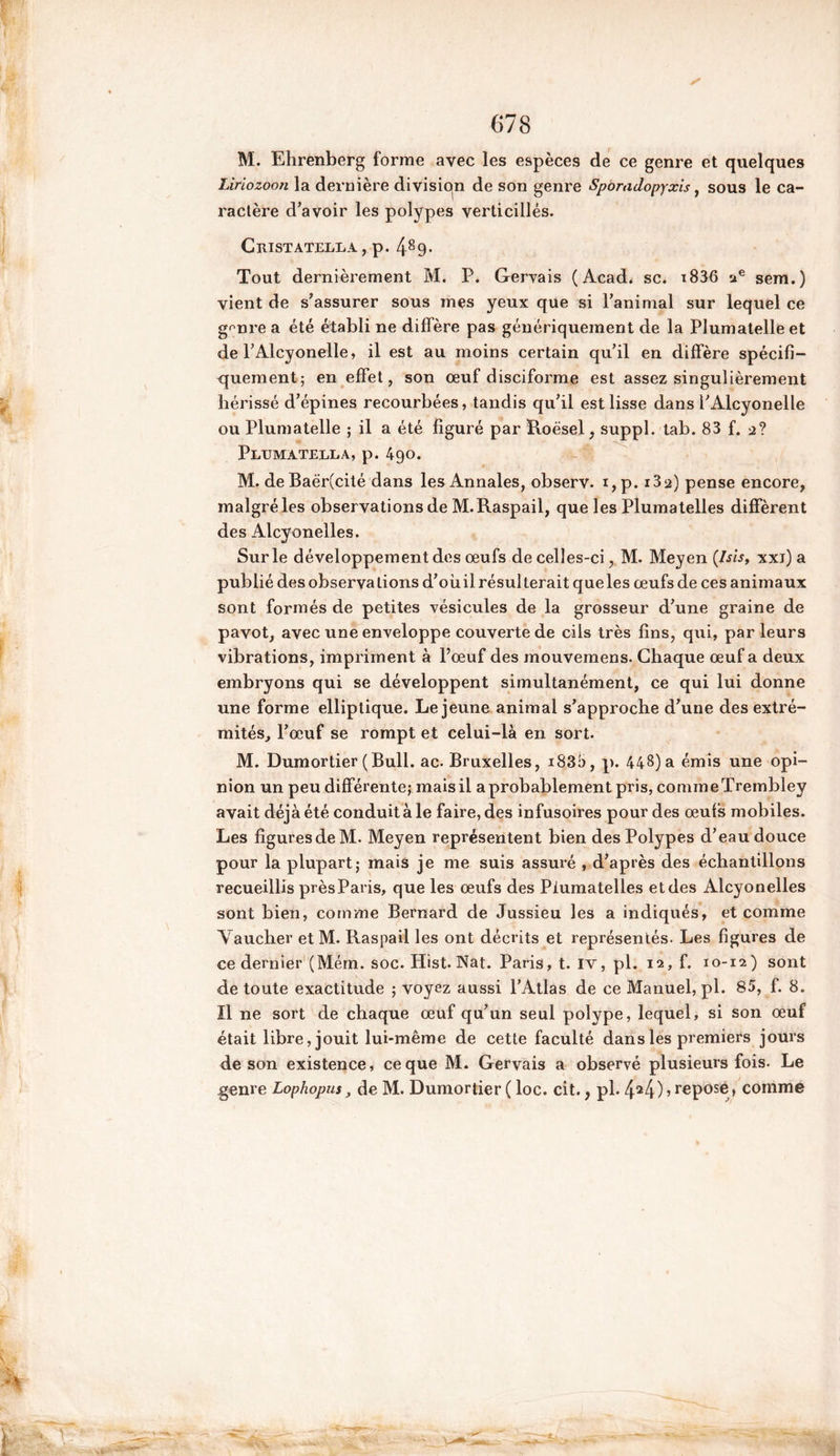 M. Ehrenberg forme avec les espèces de ce genre et quelques Liriozoon la dernière division de son genre Sporadopyxis, sous le ca- ractère d’avoir les polypes verticillés. CllISTATELLA , p. 489- Tout dernièrement M. P. Gervais (Acad, sc. i836 ae sem.) vient de s’assurer sous mes yeux que si l’animal sur lequel ce g^nre a été établi ne diffère pas génériquement de la Plumatelle et de l’Alcyonelle, il est au moins certain qu’il en diffère spécifi- quement; en effet, son œuf disciforme est assez singulièrement hérissé d’épines recourbées, tandis qu’il est lisse dans l’Alcyonelle ou Plumatelle ; il a été figuré par Roësel, suppl. tab. 83 f. 2? Pltjmatella, p. 490. M. de Baër(cité dans les Annales, observ. i,p. i32) pense encore, malgré les observations de M.Raspail, que les Plumatelles diffèrent des Alcyonelles. Sur le développement des œufs de celles-ci, M. Meyen (Isis, xxj) a publié des observa lions d’oùil résulterait que les œufs de ces animaux sont formés de petites vésicules de la grosseur d’une graine de pavot, avec une enveloppe couverte de cils très fins, qui, parleurs vibrations, impriment à l’œuf des mouvemens. Chaque œuf a deux embryons qui se développent simultanément, ce qui lui donne une forme elliptique. Lejeune animal s’approche d’une des extré- mités, l’œuf se rompt et celui-là en sort. M. Dumortier (Bull. ac. Bruxelles, i83b, p. 448) a émis une opi- nion un peu différente; mais il a probablement pris, comme Trembley avait déjà été conduit à le faire, des infusoires pour des œufs mobiles. Les figures de M. Meyen représentent bien des Polypes d’eau douce pour la plupart; mais je me suis assuré , d’après des échantillons recueillis près Paris, que les œufs des Plumatelles et des Alcyonelles sont bien, comme Bernard de Jussieu les a indiqués, et comme Vaucher et M. Raspail les ont décrits et représentés. Les figures de ce dernier (Mém. soc. Hist. Nat. Paris, t. IV, pl. 12, f. 10-12) sont de toute exactitude ; voyez aussi l’Atlas de ce Manuel, pl. 85, f. 8. Il ne sort de chaque œuf qu’un seul polype, lequel, si son œuf était libre, jouit lui-même de cette faculté dans les premiers jours de son existence, ce que M. Gervais a observé plusieurs fois. Le genre Lophopus, de M. Dumortier ( loc. cit., pl. 424)> rePose> comme