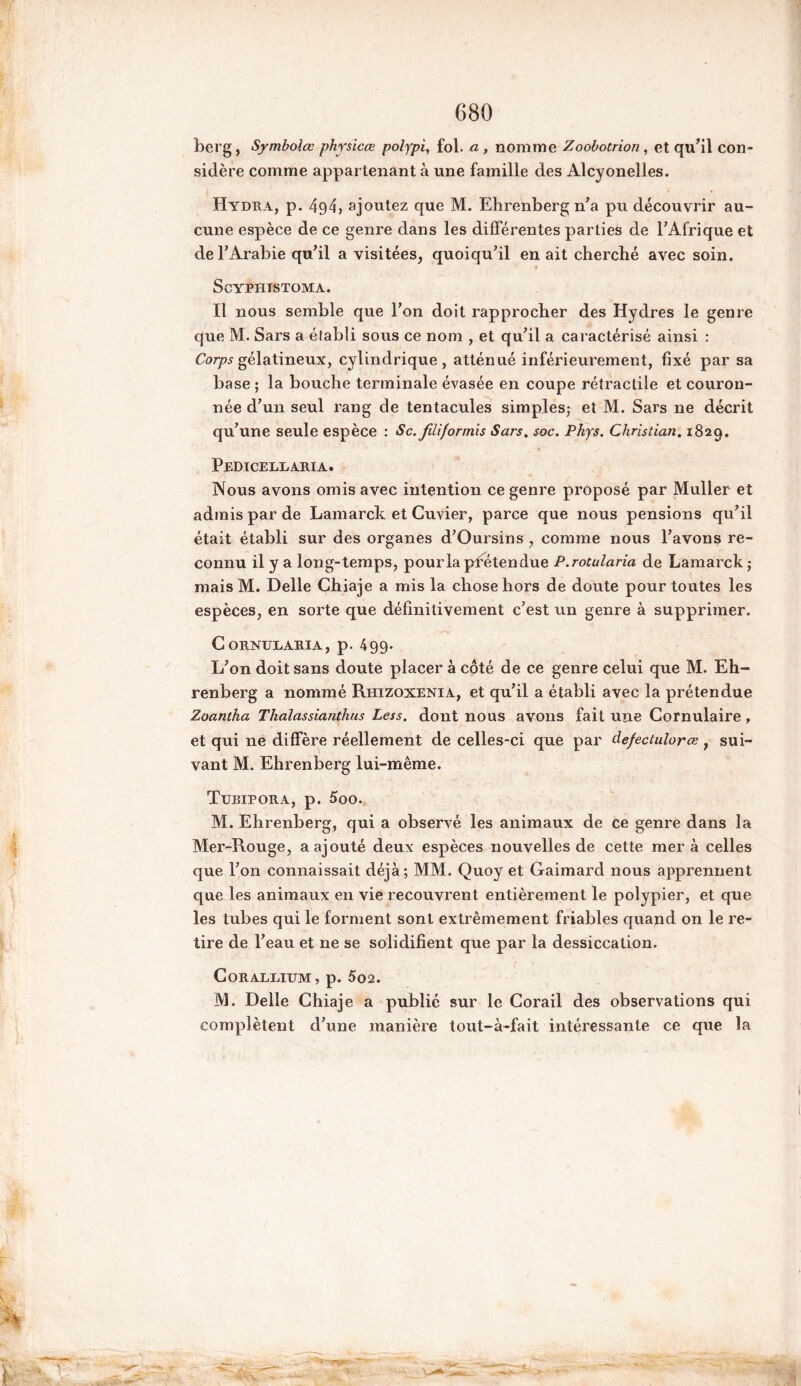 ber g, Symbolœ physicœ polypi, fol. a, nomme Zoobotrion, et qu’il con- sidère comme appartenant à une famille des Alcyonelles. Hydra, p. 494, ajoutez que M. Ehrenberg n’a pu découvrir au- cune espèce de ce genre dans les différentes parties de l’Afrique et de l’Arabie qu’il a visitées, quoiqu’il en ait cherché avec soin. ScYPHTSTOMA. Il nous semble que l’on doit rapprocher des Hydres le genre que M. Sars a établi sous ce nom , et qu’il a caractérisé ainsi : Corps gélatineux, cylindrique, atténué inférieurement, fixé par sa base ; la bouche terminale évasée en coupe rétractile et couron- née d’un seul rang de tentacules simples; et M. Sars ne décrit qu’une seule espèce : Sc. filiformis Sars. soc. Phys. Christian. 1829. Pedicellaria. Nous avons omis avec intention ce genre proposé par Muller et admis par de Lamarck et Cuvier, parce que nous pensions qu’il était établi sur des organes d’Oursins , comme nous l’avons re- connu il y a long-temps, pour la prétendue P.rotularia de Lamarck; mais M. Delle Chiaje a mis la chose hors de doute pour toutes les espèces, en sorte que définitivement c’est un genre à supprimer. CoRNUEARIA, p. 499. L’on doit sans doute placer à côté de ce genre celui que M. Eh- renberg a nommé Rhizoxenia, et qu’il a établi avec la prétendue Zoantha Thalassianthus Less. dont nous avons fait une Cornulaire, et qui ne diffère réellement de celles-ci que par defectulorœ , sui- vant M. Ehrenberg lui-même. Turipora, p. 5oo. M. Ehrenberg, qui a observé les animaux de ce genre dans la Mer-Rouge, a ajouté deux espèces nouvelles de cette mer à celles que l’on connaissait déjà; MM. Quoy et Gaimard nous apprennent que les animaux en vie recouvrent entièrement le polypier, et que les tubes qui le forment sont extrêmement friables quand on le re- tire de l’eau et ne se solidifient que par la dessiccation. CORALLIUM, p. 502. M. Delle Chiaje a publié sur le Corail des observations qui complètent d’une manière tout-à-fait intéressante ce que la