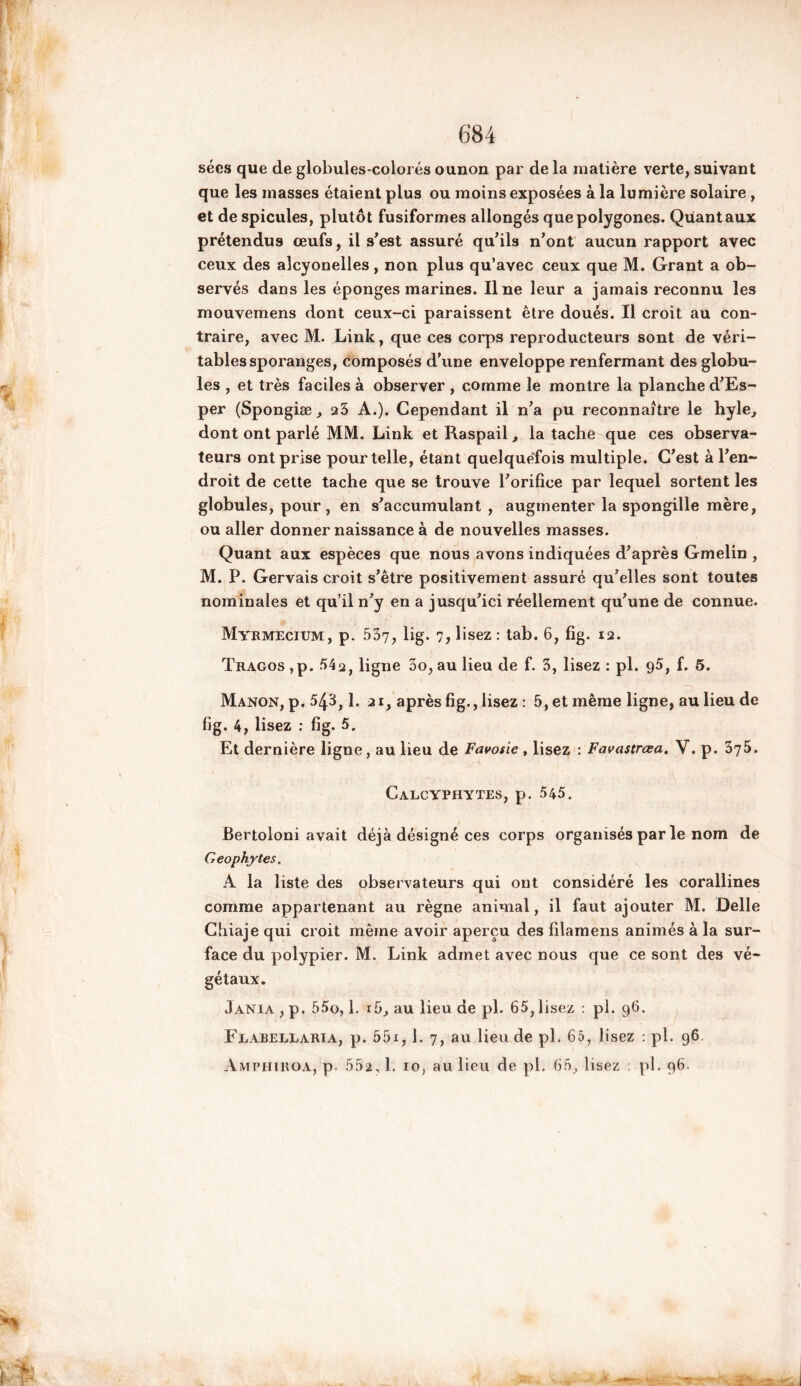 sées que de globules-colorés ounon par de la matière verte, suivant que les masses étaient plus ou moins exposées à la lumière solaire , et de spiculés, plutôt fusiformes allongés que polygones. Quant aux prétendus œufs, il s'est assuré qu’ils n’ont aucun rapport avec ceux des aîcyonelles, non plus qu’avec ceux que M. Grant a ob- servés dans les éponges marines. Une leur a jamais reconnu les mouvemens dont ceux-ci paraissent être doués. Il croit au con- traire, avec M. Link, que ces corps reproducteurs sont de véri- tables sporanges, composés d’une enveloppe renfermant des globu- les , et très faciles à observer , comme le montre la planche d’Es- per (Spongiæ, a5 A.). Cependant il n’a pu reconnaître le hyle, dont ont parlé MM. Link et Raspail, la tache que ces observa- teurs ont prise pour telle, étant quelquefois multiple. C’est à l’en- droit de cette tache que se trouve l’orifice par lequel sortent les globules, pour, en s’accumulant , augmenter la spongille mère, ou aller donner naissance à de nouvelles masses. Quant aux espèces que nous avons indiquées d’après Gmelin , M. P. Gervais croit s’être positivement assuré qu’elles sont toutes nominales et qu’il n’y en a jusqu’ici réellement qu’une de connue. Myrmecium, p. 537, lig. 7, lisez : tab. 6, fig. 12. Tragos ,p. 542, ligne 3o, au lieu de f. 3, lisez : pl. 95, f. 5. Manon, p. 543,1. ai, après fig., lisez: 5, et même ligne, au lieu de fig. 4, lisez : fig. 5. Et dernière ligne , au lieu de Favosic , lisez : Favastrœa. V. p. 375. Calcyphytes, p. 545. Bertoloni avait déjà désigné ces corps organisés par le nom de Geophytes. A la liste des observateurs qui ont considéré les corallines comme appartenant au règne animal, il faut ajouter M. Delle Chiaje qui croit même avoir aperçu des filamens animés à la sur- face du polypier. M. Link admet avec nous que ce sont des vé- gétaux. Jania , p. 55o, 1. i5, au lieu de pl. 65, lisez : pl. 96. Fearellaria, p. 55x, 1. 7, au lieu de pl. 65, lisez : pl. 96,