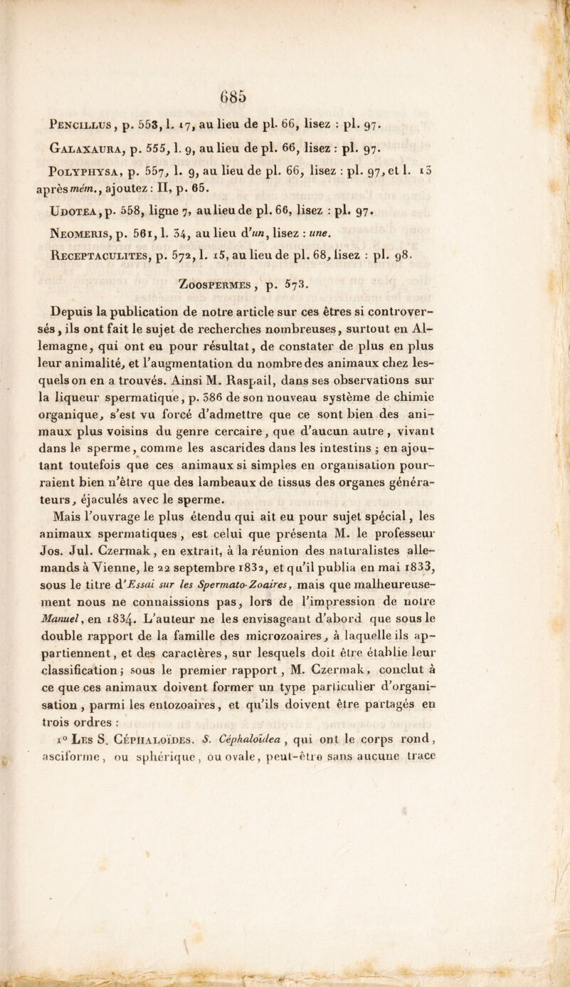 Pencillus , p. 553,1. .17, au lieu de pL 66, lisez : Pi. 97- Galaxaura, p. 555, 1. g, au lieu de pl. 66, lisez : Pi. 97- Polyphysa, p. 557, 1. 9, au lieu de pl. 66, lisez : pl. 97,etl. i5 après /ne/n., ajoutez: II, p. 65. Udotea , p. 558, ligne 7, au lieu de pl. 66, lisez : pi. 97. Neomeris, p. 561,1. 34, au lieu d’un, lisez : une. Receptacueites, p. 572,1. *5, au lieu de pl. 68, lisez : pl. 98. Zoospermes, p. 57.3. Depuis la publication de notre article sur ces êtres si controver- sés, ils ont fait le sujet de recherches nombreuses, surtout en Al- lemagne, qui ont eu pour résultat, de constater de plus en plus leur animalité, et l'augmentation du nombre des animaux chez les- quels on en a trouvés. Ainsi M. Raspail, dans ses observations sur la liqueur spermatique, p. 586 de son nouveau système de chimie organique, s'est vu forcé d’admettre que ce sont bien des ani- maux plus voisins du genre cercaire, que d'aucun autre , vivant dans le sperme, comme les ascarides dans les intestins j en ajou- tant toutefois que ces animaux si simples en organisation pour- raient bien n'être que des lambeaux de tissus des organes généra- teurs, éjaculés avec le sperme. Mais l'ouvrage le plus étendu qui ait eu pour sujet spécial, les animaux spermatiques , est celui que présenta M. le professeur Jos. Jul. Gzermak, en extrait, à la réunion des naturalistes alle- mands à Vienne, le 22 septembre i832, et qu'il publia en mai i833, sous le titre d'Essai, sur les Spermato Zoaires, mais que malheureuse- ment nous ne connaissions pas, lors de l'impression de notre Manuel, en 1834. L'auteur ne les envisageant d'abord que sous le double rapport de la famille des microzoaires, à laquelle ils ap- partiennent , et des caractères, sur lesquels doit être établie leur classification} sous le premier rapport, M. Gzermak, conclut à ce que ces animaux doivent former un type particulier d'organi- sation , parmi les entozoaires, et qu'ils doivent être partagés en trois ordres : x° Les S. CÉPHALOÏDES. S. Cèphaloldea , qui ont le corps rond, asciforme , ou sphérique, ou ovale, peut-être sans aucune trace M