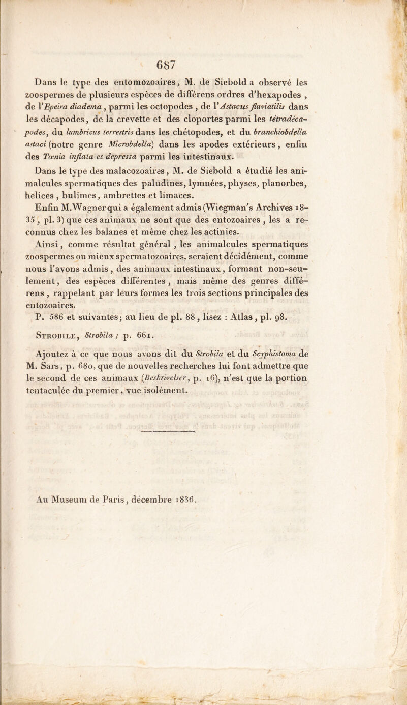 087 Dans le type des entomozoaires, M. de Siebold a observé les zoospermes de plusieurs espèces de différens ordres d’hexapodes » de YEpeira diadema , parmi les octopodes , de FAstacus fluviatïlis dans les décapodes, de la crevette et des cloportes parmi les tètradéca- podes, du lumbricus terrestris dans les chétopodes, et du branchiobdella astaci (notre genre Microbdélia) dans les apodes extérieurs , enfin des Taenia injlata et depressa parmi les intestinaux. Dans le type des malacozoaires, M. de Siebold a étudié les ani- malcules spermatiques des paludines, lymnées, physes^ planorbes, helices , bulimes, ambrettes et limaces. Enfin M.Wagnerqui a également admis (Wiegman’s Archives 18- 35 , pl. 3) que ces animaux ne sont que des entozoaires , les a re- connus chez les balanes et même chez les actinies. Ainsi, comme résultat général , les animalcules spermatiques zoospermes ou mieux spermatozoaires, seraient décidément, comme nous l’avons admis , des animaux intestinaux, formant non-seu- lement , des espèces différentes , mais même des genres diffé- rens , rappelant par leurs formes les trois sections principales des entozoaires. P. 586 et suivantes j au lieu de pl. 88, lisez : Atlas , pl. 98. Strobile, Strobila ; p. 661. Ajoutez à ce que nous avons dit du Strobila et du Scyphistoma de M. Sars, p. 680, que de nouvelles recherches lui font admettre que le second de ces animaux {Beskrivelser, p. 16), n’est que la portion tentaculée du premier, vue isolément. Au Muséum de Paris, décembre i836„