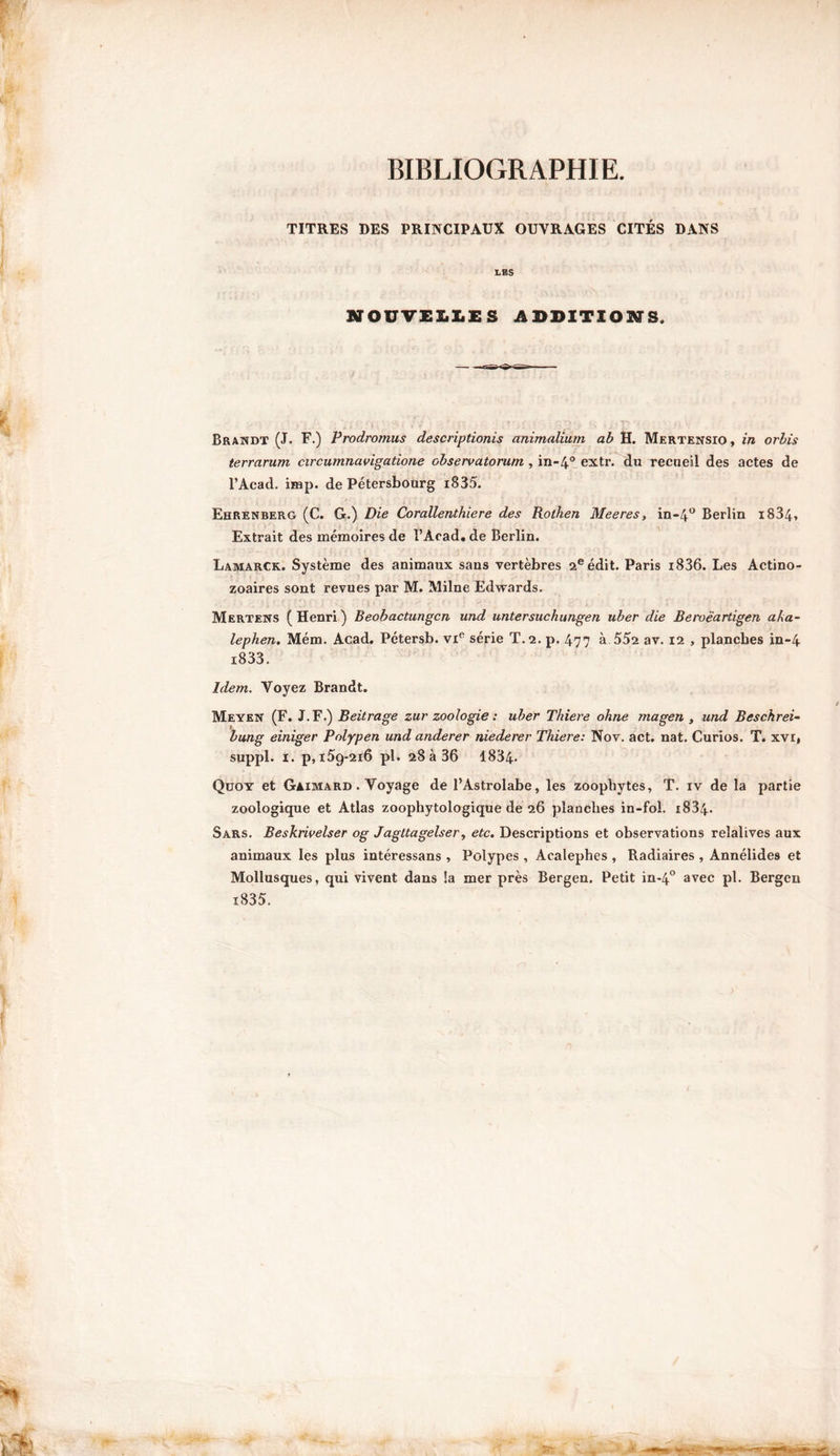 BIBLIOGRAPHIE. TITRES DES PRINCIPAUX OUVRAGES CITÉS DANS LES NOUVELLES ADDITIONS, Brandt (J. F.) Frodromus descriptionis animalium ab H. Mertensio , in orbis terrarum circumnavigatione observatorum , in-4° extr. du recueil des actes de l’Àcad. imp. de Pétersbourg i835. Ehrenberg (C. G.) Die Corallenthiere des Rothen Meeres, in-4° Berlin i834» Extrait des mémoires de l’Àcad. de Berlin. Lamarck. Système des animaux sans vertèbres 2eédit. Paris i836. Les Actino- zoaires sont revues par M. Milne Edwards. Mertens (Henri) Beobactungcn und untersuchungen uber die Beroëartigen aka- lephen. Mém. Acad. Pétersb. viR série T. 2. p. 477 à 55s av. 12 , planches in-4 i833. Idem. Voyez Brandt. Meyen (F. J. F.) Beitrage zur zoologie : uber Thiere ohne magen , und Beschrei- bung einiger Pnlypen und anderer niederer Thiere: Nov. act. nat. Curios. T. xvr, suppl. 1. p, 159-216 pl. 28 à 36 1834* Quoy et Gaimard . Voyage de l’Astrolabe, les zoopbytes, T. iv de la partie zoologique et Atlas zoophytologique de 26 planches in-fol. i834- Sars. Beskrivelser og Jagltagelser, etc. Descriptions et observations reîalives aux animaux les plus intéressans , Polypes , Acalephes , Radiaires , Annélides et Mollusques, qui vivent dans !a mer près Bergen. Petit in-40 avec pl. Bergen i835.