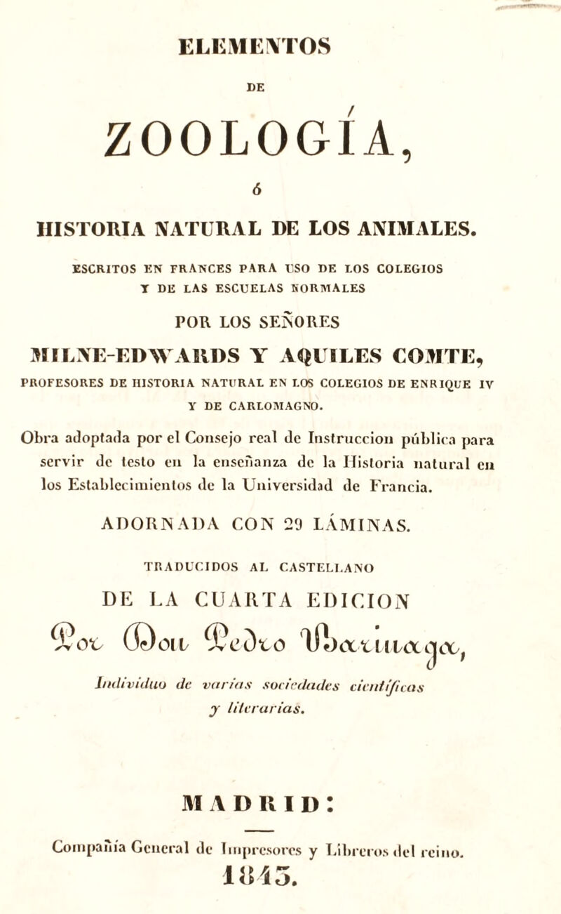 ELEMENTOS BE ZOOLOGÍA, ó HISTORIA NATURAL DE LOS ANIMALES. ESCRITOS EN FRANCES PARA USO DE LOS COLEGIOS T DE LAS ESCUELAS NORMALES POR LOS SEÑORES MILNE-EDWARDS Y A QUILES COMTE, PROFESORES DE HISTORIA NATURAL EN LOS COLEGIOS DE ENRIQUE IV Y DE CARLOMAGNO. Obra adoptada por el Consejo real de Instrucción pública para servir de testo en la enseñanza de la Historia natural en los Establecimientos de la Universidad de Francia. ADORNADA CON 29 LÁMINAS. TRADUCIDOS AL CASTELLANO DE LA CUARTA EDICION COoiL ííf)cXtIlLtX Individuo de virrias sociedades científicas y literarias. MADRID: Compañía General de Impresores y Libreros del reino 1UÍ5.