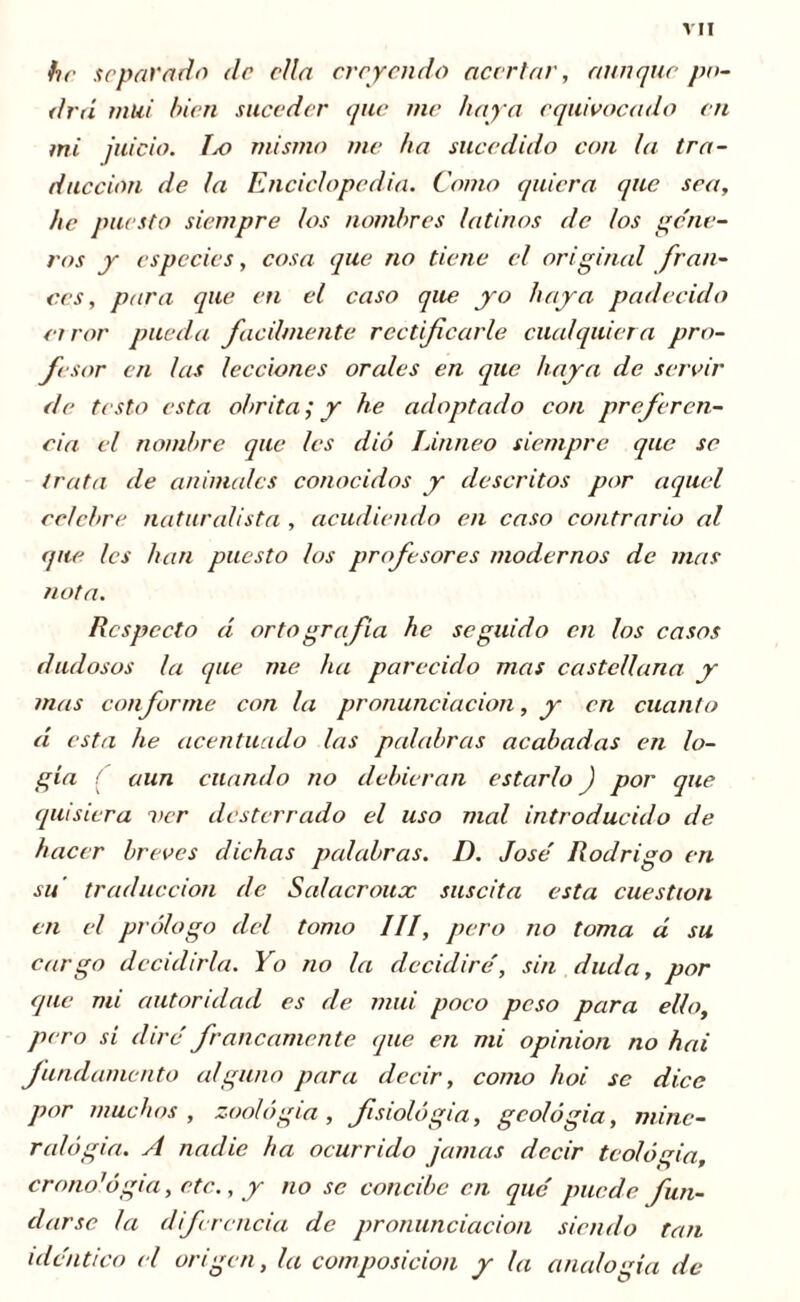 he arpar orto de ella creyendo acertar, aunque po- drá mui bien suceder que me haya equivocado en mi juicio. IjO mismo me ha sucedido con la tra- ducción de la Enciclopedia. Como quiera que sea, he puesto siempre los nombres latinos de tos géne- ros y especies, cosa que no tiene el original fran- cés, para que en el caso que yo haya padecido error ¡rueda fácilmente rectificarle cualquiera pro- fesor en las lecciones orales en que haya de servir de testo esta abrita ; y he adoptado con preferen- cia el nombre que les dio Linneo siempre que se trata de animales conocidos y descritos por aquel celebre naturalista , acudiendo en caso contrario al que les han puesto los profesores modernos de mas nota. Respecto d orto grafía he seguido en los casos dudosos la que me ha parecido mas castellana y mas conforme con la pronunciación, y en cuanto éi esta he acentuado las palabras acabadas en lo- gia í aun cuando no debieran estarlo ) por que quisiera ver desterrado el uso mal introducido de hacer breves dichas palabras. D. José Rodrigo en su traducción de Salacroux suscita esta cuestión en el prólogo del tomo III, pero no toma á su cargo decidirla. Yo no la decidiré, sin duda, por que mi autoridad es de mili poco peso para ello, pero sí diré francamente que en mi opinion no hai fundamento alguno para decir, como hoi se dice por muchos, zoología, fisiología, geología, mine- ralogía. A nadie ha ocurrido jamas decir teología, crono'ógia, etc., y no se concibe en qué puede fiun- darse la diferencia de pronunciación siendo tan idéntico el origen, la composición y la analogía de