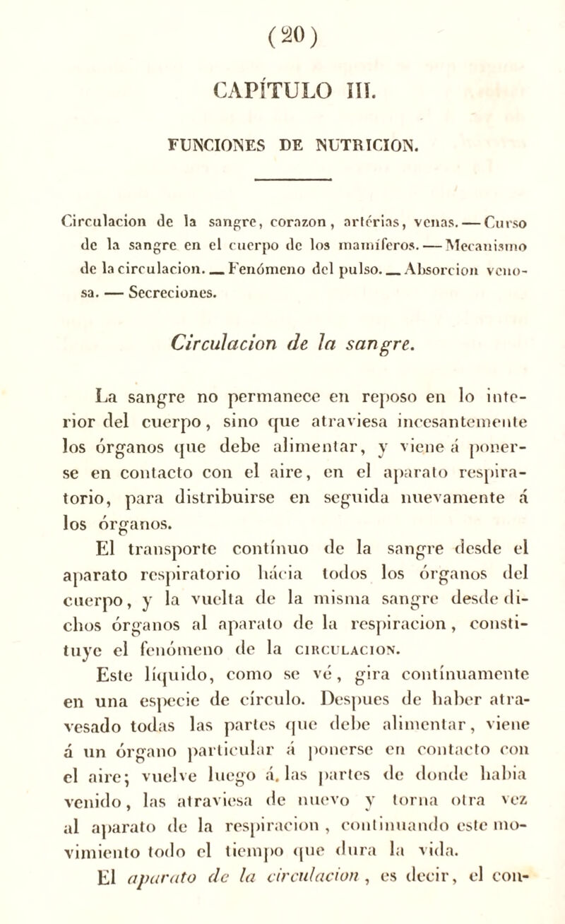 CAPÍTULO ÏIT. FUNCIONES DE NUTRICION. Circulación de la sangre, corazón, arterias, venas. — Curso de la sangre en el cuerpo de los mamíferos. — Mecanismo de la circulación—Fenómeno del pulso—Absorción veno- sa. — Secreciones. Circulación de la sangre. La sangre no permanece en reposo en lo inte- rior del cuerpo, sino que atraviesa incesantemente los órganos que debe alimentar, y viene á poner- se en contacto con el aire, en el aparato respira- torio, para distribuirse en seguida nuevamente á los órganos. El transporte continuo de la sangre desde el aparato respiratorio hacia todos los órganos del cuerpo, y la vuelta de la misma sangre desde di- chos órganos al aparato de la respiración, consti- tuye el fenómeno de la circulación. Este líquido, como se vé, gira continuamente en una especie de círculo. Después de haber atra- vesado todas las parles que debe alimentar, viene á un órgano particular á ponerse en contacto con el aire; vuelve luego á. las partes de donde había venido, las atraviesa de nuevo y torna otra vez al aparato de la respiración , continuando este mo- vimiento todo el tiempo «pie dura la vida. El aparato de la circulación , es decir, el con-