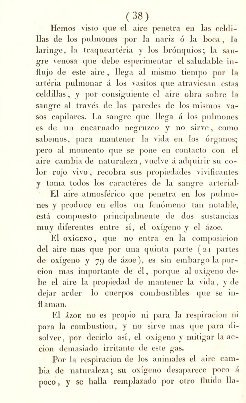 Hemos visto que el aire penetra en las celdi- llas de los pulmones por la nariz ó la boca, la laringe, la traqueartéria y los bronquios; la san- gre venosa que debe esperimentar el saludable in- flujo de este aire, llega al mismo tiempo por la arteria pulmonar á los vasitos que atraviesan estas celdillas, y por consiguiente el aire obra sobre la sangre al través de las paredes de los mismos va- sos capilares. La sangre que llega á los pulmones es de un encarnado negruzco y no sirve, como sabemos, para mantener la vida en los órganos; pero al momento que se pone en contacto con el aire cambia de naturaleza, vuelve á adquirir su co- lor rojo vivo, recobra sus propiedades vivificantes y toma todos los caracteres de la sangre arterial* El aire atmosférico que penetra en los pulmo- nes y produce en ellos un fenómeno tan notable, está compuesto principalmente de dos sustancias muy diferentes entre sí, el oxígeno y el ázoe. El oxígeno, que no entra en la composición del aire mas que por una quinta parte (21 partes de oxígeno y 79 de ázoe), es sin embargo la por- ción mas importante de él, porque al oxígeno de- be el aire la propiedad de mantener la vida, y de dejar arder lo cuerpos combustibles que se i li- li aman. El Ázoe no es propio ni para la respiración ni para la combustion, y no sirve mas que para di- solver, por decirlo así, el oxígeno y mitigar la ac- ción demasiado irritante de este gas. Por la respiración de los animales el aire cam- bia de naturaleza; su oxígeno desaparece poco á poco, y se halla remplazado por otro fluido lia-