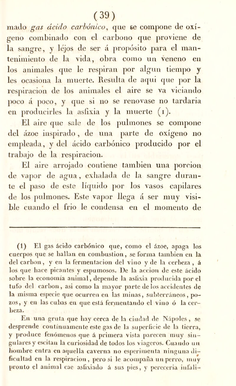 mailo gas ácido carbónico, que so compone de oxí- geno combinado con el carbono que proviene de la sangre, y lejos de ser á propósito para el man- tenimiento de la vida, obra como un veneno en los animales que le respiran por algún tiempo y les ocasiona la muerte. Resulta de aqui que por la respiración de los animales el aire se va viciando poco a poco, y que si no se renovase no tardaría en producirles la asfixia y la muerte (i). El aii’e que sale de los pulmones se compone del ázoe inspirado, de una parte de oxígeno no empleada, y del ácido carbónico producido por el trabajo de la respiración. El aire arrojado contiene también una porción de vapor de agua, exhalada de la sangre duran- te el paso de este líquido por los vasos capilares de los pulmones. Este vapor llega á ser muy visi- ble cuando el frió le condensa en el momento de (1) El gas ácido carbónico que, como el ázoe, apaga los cuerpos que se hallan en combustion, se forma también en la del carbon, y en la fermentación del vino y de la cerbeza , á los que hace picantes y espumosos. De la acción de este ácido sobre la economía animal, depende la aslixia producida por el tufo del carbon, asi como la mayor parte de los accidentes de la misma especie que ocurren en las minas, subterráneos, po- zos, y en las cubas en que está fermentando el vino ó la cer- beza. En una gruta que hay cerca de la ciudad de Ñapóles , se desprende continuamente este gas de la superficie de la tierra, y produce lenómenos que á primera vista parecen muy sin- gulares y escitan la curiosidad de todos los viageros. Cuando un hombre entra en aquella caverna no esperimenta ninguna di- ficultad en la respiración, pero si le acompaña un perro, muy pronto el animal cae asfixiado à sus pies, y pereccria inl'ali-