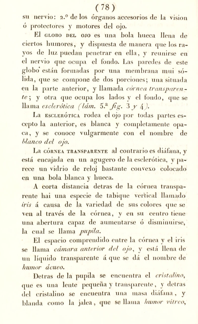 su nervio: 2.0 de los órganos accesorios de la vision ó protectores y motores del ojo. El globo del ojo es una bola hueca llena de ciertos humores, y dispuesta de manera que los ra- yos de luz puedan penetrar en ella, y reunirse en el nervio que ocupa el fondo. Las paredes de este globo están formadas por una membrana mui só- lida, que se compone de dos porciones; una situada en la parte anterior, y llamada córnea transparen- te; y otra que ocupa los lados y el fondo, que se llama esclerótica (lám. 5.a Jig. 3 y l\ ). La esclerótica rodea el ojo por todas partes es- cepto la anterior, es blanca y completamente opa- ca, y se conoce vulgarmente con el nombre de blanco del ojo. La córnea transparente al contrario es diáfana, y está encajada en un agugero de la esclerótica, y pa- rece un vidrio de reloj bastante convexo colocado en una bola blanca y hueca. A corta distancia detrás de la córnea transpa- rente hai una especie de tabique vertical llamado iris á causa de la variedad de sus colores que se ven al través de la córnea, y en su centro tiene una abertura capaz de aumentarse ó disminuirse, la cual se llama pupila. El espacio comprendido entre la córnea y el iris se llama cámara anterior del ojo, y está llena de un líquido transparente á que se dá el nombre de humor ácueo. Detras de la pupila se encuentra el cristalino, que es una lente pequeña y transparente, y detras ciel cristalino se encuentra una masa diáfana, y blanda como la jalea, que se llama humor vitreo.