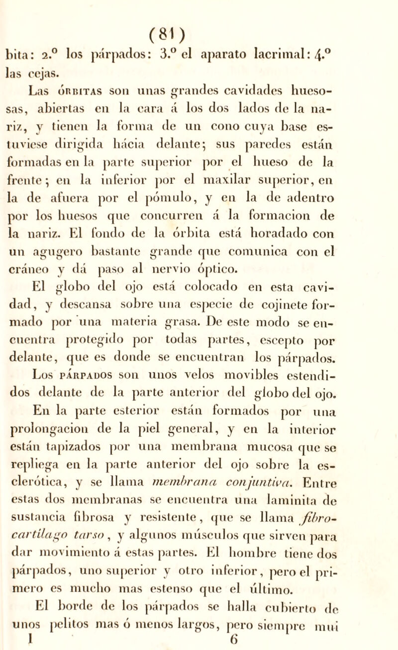 hita: 2.° los párpados: 3.° el aparato lacrimal: 4>° las cejas. Las órbitas son unas grandes cavidades hueso- sas, abiertas eu la cara á los dos lados de la na- riz, y tienen la forma de un cono cuya hase es- tuviese dirigida hacia delante; sus paredes están formadas en la parte superior por el hueso de la frente; en la inferior por el maxilar superior, en la de afuera por el pómulo, y en la de adentro por los huesos que concurren á la formación de la nariz. El fondo de la órbita está horadado con un agugero bastante grande que comunica con el cráneo y dá paso al nervio óptico. El globo del ojo está colocado en esta cavi- dad, y descansa sobre una especie de cojinete for- mado por una materia grasa. De este modo se en- cuentra protegido por todas partes, escepto por delante, que es donde se encuentran los párpados. Los parpados son unos velos movibles estendi- dos delante de la parte anterior del globo del ojo. En la parte esterior están formados por una prolongación de la piel general, y en la interior están tapizados por una membrana mucosa que se repliega en la parte anterior del ojo sobre la es- clerótica, y se llama membrana conjuntiva. Entre estas dos membranas se encuentra una laminita de sustancia fibrosa y resistente, (fue se llama fibro- cartilago tarso , y algunos músculos que sirven para dar movimiento á estas partes. El hombre tiene dos párpados, uno superior y otro inferior, pero el pri- mero es mucho mas estenso que el último. El borde de los párpados se halla cubierto de unos pelitos mas ó menos largos, pero siempre mui 1 6